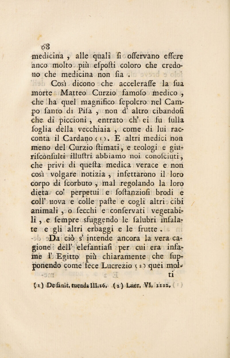 medicina y alle quali fi offervano effere anco molto più efporti coloro che credo¬ no che medicina non fia . Cosi dicono che acceleraffe la fua morte Matteo Curzio famofo medico , che ha quel magnifico fepolcro nel Cam¬ po fanto di Pila , non d’ altro cibandofi che di piccioni , entrato eh* ei fu (ulla foglia della vecchiaia , come di lui rac¬ conta il Cardano co. E altri medici non meno del Curzio {limati, e teologi e giu- rifcònfulti illuftri abbiamo noi conole i ut i y che privi di quella medica verace e non così volgare notizia , infettarono il loro corpo di feorbuto , mal regolando la loro dieta co’ perpetui e foftanziofi brodi e coll’ uova e colle parte e cogli altri cibi animali , o fecchi e confervati vegetabi¬ li y e Tempre sfuggendo le falubri infala? te e gli altri erbaggi e le frutte * Da ciò s’ intende ancora la vera ca- t 1./ > « • gione dell’ elefantiafi per cui era infa¬ me V Egitto più chiaramente che fup- ponendo come fece Lucrezio (2) quei mol- ~::;i ti (*) De fanit. tuenda IllaS. (a) Luer, Vi, ma»