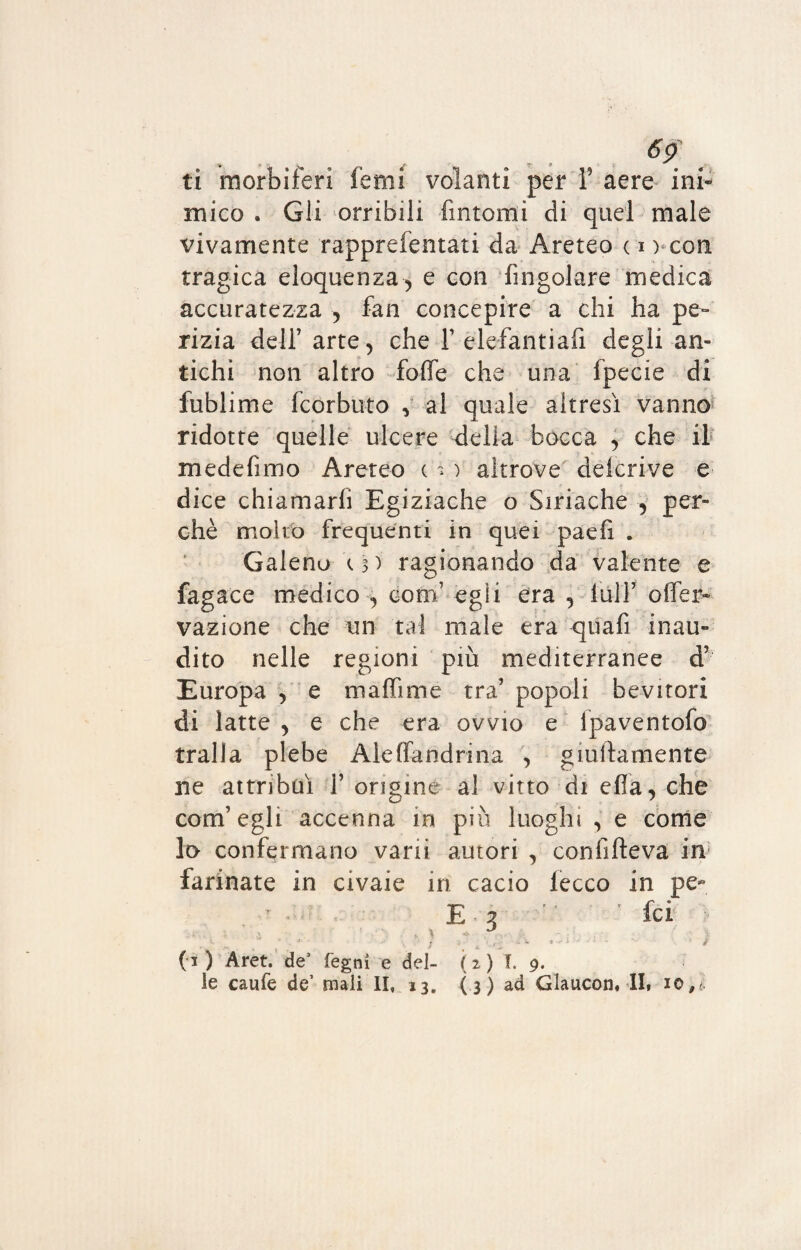 ti morbiferi Temi volanti per F aere ini¬ mico . Gli orribili fintomi di quei male vivamente rappreientati da Areteo c i ) con tragica eloquenza, e con ringoiare medica accuratezza , fan concepire a chi ha pe¬ rizia dell’ arte , che Y elefantiafi degli an¬ tichi non altro foffe che una fpecie di fublime fcorbuto , al quale altresì vanno ridotte quelle ulcere della bocca , che il medefimo Areteo c > ) altrove delcrive e dice chiamarli Egiziache o Siriache , per¬ chè molto frequenti in quei paefi . Galeno Ì3) ragionando da valente e fagace medico , conf egli era , full’ offer- vazione che un tal male era quafì inau¬ dito nelle regioni più mediterranee d’ Europa , e m affi me tra’ popoli bevitori di latte , e che era ovvio e ipaventofo traila plebe Aleffandrina , giullamente ne attribuì f origine al vitto di effa, che com’egli accenna in più luoghi , e come lo confermano vani autori , conlìfteva in farinate in civaie in cacio lecco in pe« E 2  ' fci .. \ J / , ~ •• V ( 1 ) Aret. de3 legni e del- ( 2 ) T. 9.