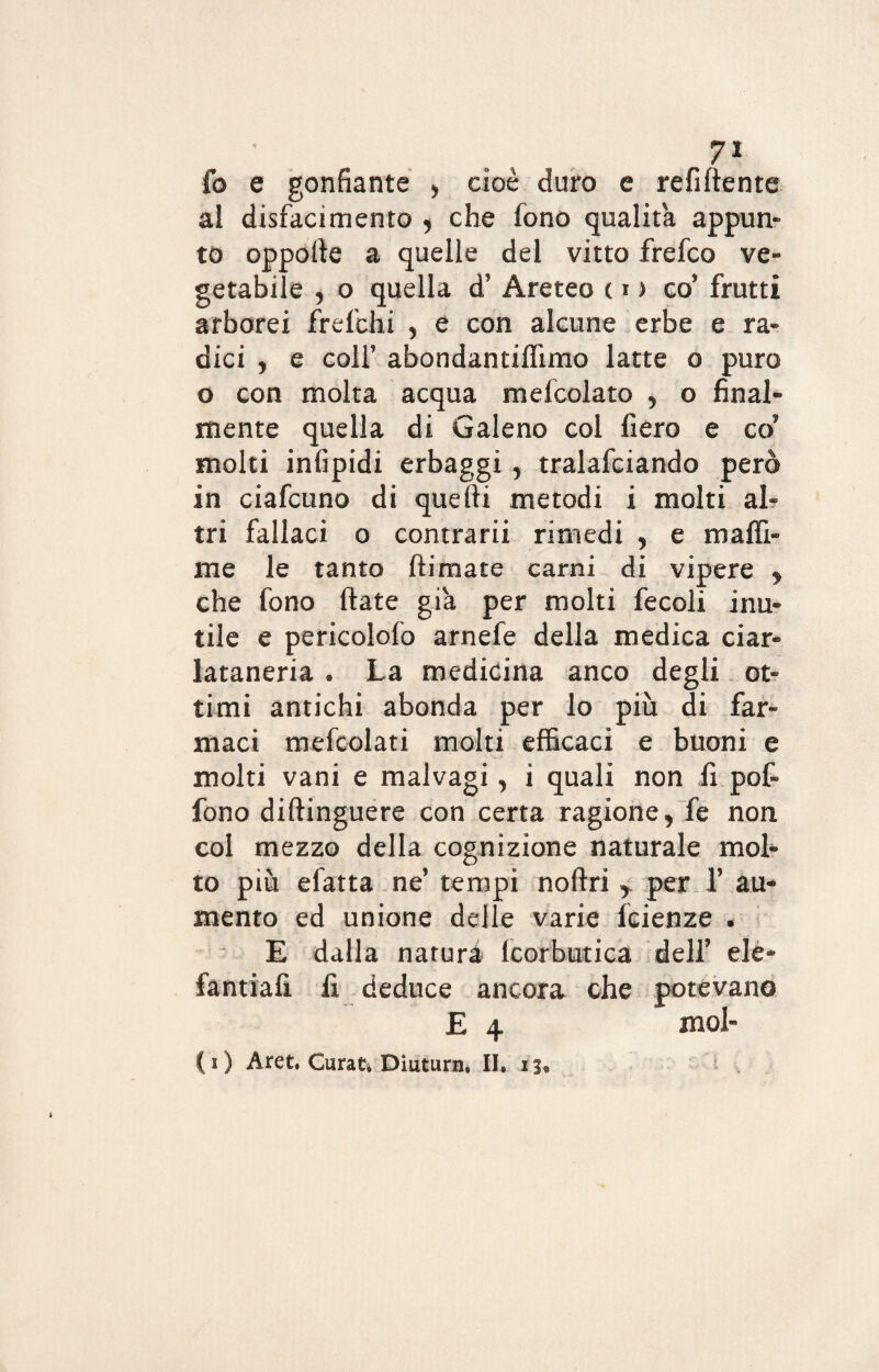 fo e gonfiarne > cioè duro e refiftente al disfacimento , che fono qualità appun¬ to oppofie a quelle del vitto frefco ve¬ getabile , o quella d’ Areteo c i > co* frutti arborei frefchi , e con alcune erbe e ra¬ dici , e colf abondantiffimo latte o puro o con molta acqua mefcolato , o final¬ mente quella di Galeno col fiero e co5 molti infipidi erbaggi, tralafciando però in ciafcuno di quefti metodi i molti al¬ tri fallaci o contrarii rimedi , e maffi¬ ni e le tanto (limate carni di vipere y che fono fiate già per molti fecoli inu¬ tile e pericolofo arnefe della medica ciar¬ lataneria . La medicina anco degli ot¬ timi antichi abonda per lo piu di far¬ maci mefcolati molti efficaci e buoni e molti vani e malvagi, i quali non fi pot fono difiinguere con certa ragione, fe non col mezzo della cognizione naturale mol¬ to più efatta ne’ tempi noftri y per Y au¬ mento ed unione delle varie fcienze * E dalla natura Icorbutica dell’ elè» fantiafi fi deduce ancora che potevano E 4 mol- ( i ) Aret. Curar. Diuturn, II. 13*