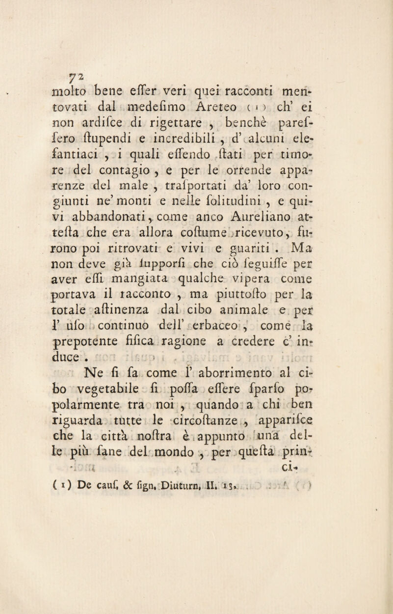 molto bene elTer veri quei racconti men- tovati dal medefimo Areteo c i ) eh’ ei non ardifee di rigettare , benché paref- fero ftupendi e incredibili , d’ alcuni ele¬ fantìaci 5 i quali effendo fiati per timo¬ re del contagio , e per le orrende appa¬ renze del male , trafportati da’ loro con¬ giunti ne’monti e nelle folitudini , e qui¬ vi abbandonati y come anco Aureliano at¬ tera che era allora coftume ricevuto, fu¬ rono poi ritrovati e vivi e guariti . Ma non deve già lupporfi che ciò feguifTe per aver elfi mangiata qualche vipera come portava il racconto > ma piuttofto per la totale aftinenza dal cibo animale e per 1’ ufo continuo dell’ erbaceo , come la prepotente fifica ragione a credere c in¬ duce . -• >. . Ne fi fa come f aborrimento al ci¬ bo vegetabile fi polla eflere fparfo por polarmente tra noi , quando a chi ben riguarda tutte le circoftanze y apparifee che la citta noftra è appunto una del¬ le più fané del mondo , per quella pria* u j et-* { i) De cauf, & fign, Diuturn, II. is»