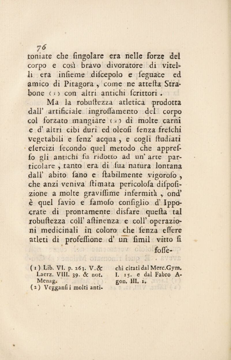 7<? toniate che (ingoiare era nelle forze dei corpo e cosi bravo divoratore di vitel¬ li era infieme difcepolo e feguace ed amico di Pitagora , come ne attefta Stra¬ bono ( 1 > con altri antichi fcrittori . Ma la robuftezza atletica prodotta dall’ artificiale ingroffamento del corpo col forzato mangiare c 2 ) di molte carni e d* altri cibi duri ed oleofi (enza frelchi vegetabili e fenz1 2 acqua y e cogli ftudiati elercizi fecondo quel metodo che appref- fo gii antichi fu ridotto ad un’ arte par- o .. r r ticolare y tanto era di tua natura lontana dalf abito iano e (labilmente vigorolo y che anzi veniva (limata pericolofa difpofi- zione a molte gravilfime infermità , ond’ è quel favio e famolo configlio d1 Ippo- crate di prontamente disfare quella tal robuftezza colf attinenza e colf operazio¬ ni medicinali in coloro che lenza eftere atleti di profeflione d’ un fimil vitto fi foffe- ■» 5 1 \ (1) Lìb. VI. p. 263. V.& chi citati dal Merc.Gym. Laerz. Vili. 39. & not. I. 15. e dal Fabro A- Menag* gon, III. 1, (2) Vegganfii molti anti-