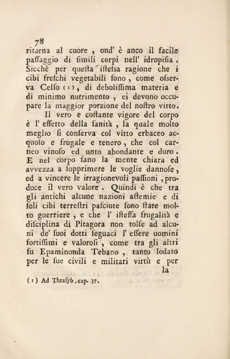 ritorna al cuore , ond’ è anco il facile paffaggio di limili corpi nell’ idropifia • Sicché per quella ifielsa ragione che i cibi frelchi vegetabili fono , come ofser- va Celfo co, di deboliffima materia e di minimo nutrimento , ei devono occu¬ pare la maggior porzione del noftro vitto. Il vero e collante vigore del corpo è r effetto della fanita , la quale molto meglio fi conferva col vitto erbaceo ac¬ queto e frugale e tenero, che col car¬ neo vinofo ed unto abbondante e duro. E nel corpo fano la mente chiara ed avvezza a (opprimere le voglie dannofe 5 ed a vincere le irragionevoli paffioni , pro¬ duce il vero valore . Quindi è che tra gli antichi alcune nazioni aftemie e di foli cibi terreftri pafciute fono fiate mol¬ to guerriere 5 e che T ifteffa frugalità e difciplina di Pitagora non tolfe ad alcu¬ ni de’ fuoi dotti feguaci f e fiere uomini fortiffimi e valorofi , come tra gli altri fu Epaminonda Tebano , tanto lodato per le fue civili e militari virtù e per la ( i ) Ad Thrafyb , cap* 37.