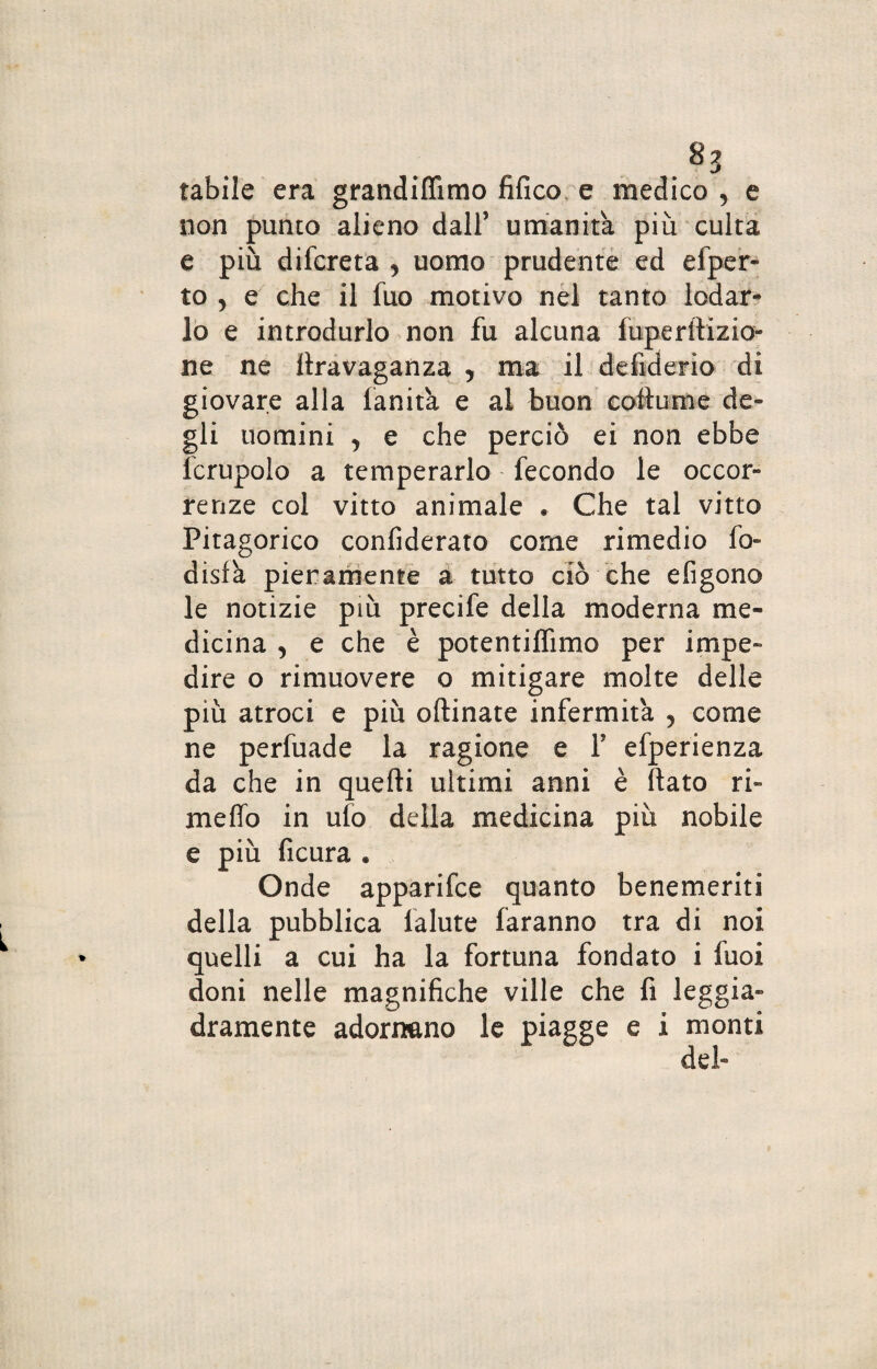 tabile era grandiflìmo fifico e medico , e non punto alieno dall’ umanità più culta e più difcreta y uomo prudente ed efper- to , e che il fuo motivo nel tanto lodar¬ lo e introdurlo non fu alcuna fuperftizio- ne ne ttravaganza y ma il defiderio di giovare alla fanità e al buon cottume de¬ gli uomini j e che perciò ei non ebbe fcrupolo a temperarlo fecondo le occor¬ renze col vitto animale • Che tal vitto Pitagorico confiderato come rimedio fo- disfa pienamente a tutto ciò che efigono le notizie più precife della moderna me¬ dicina , e che è potentiffimo per impe¬ dire o rimuovere o mitigare molte delle più atroci e più oftinate infermità 5 come ne perfuade la ragione e Y efperienza da che in quelli ultimi anni è Rato ri¬ metto in ufo della medicina più nobile e più ficura « Onde apparifce quanto benemeriti della pubblica lalute faranno tra di noi quelli a cui ha la fortuna fondato i fuoi doni nelle magnifiche ville che fi leggia¬