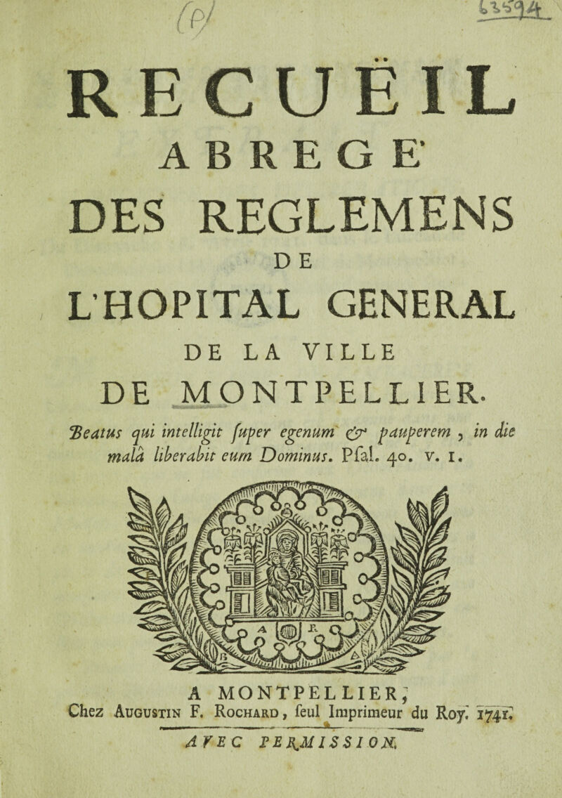 0c> • • RECUEIL ABREGE DES REGLEMENS ■ DE L’HOPITAL GENERAL DE LA VILLE DE MONTPELLIER. cBeatu$ qui intelligit fuger egenum & pauperem , in die mala hberabit eurn Dominas. Pfah 40. v. 1. A MONTPELLIER; Chez Augustin F. Rochard, feul Imprimeur du Roy. 174S AVEC PERMISSION,