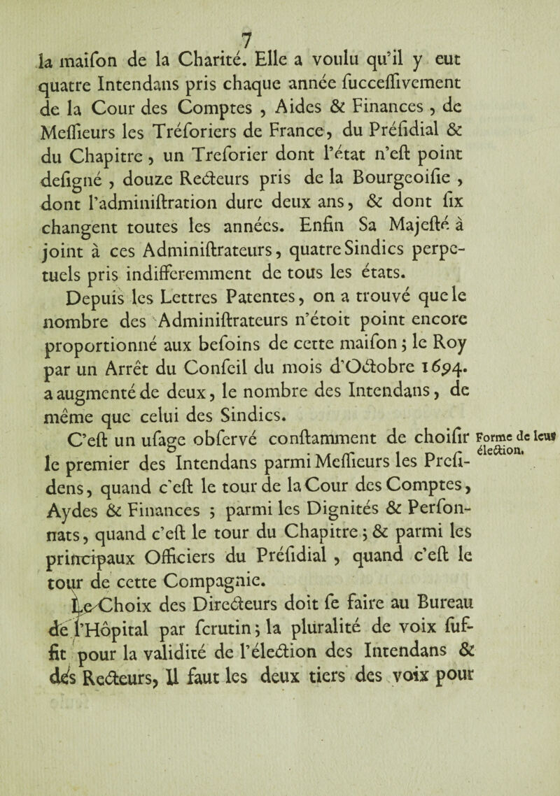 la maifon de la Charité. Elle a voulu qu’il y eut quatre Intendans pris chaque année fucceffivement de la Cour des Comptes , Aides & Finances , de Meilleurs les Tréforiers de France, du Préfidial & du Chapitre, un Treforier dont l’état n’eft point defigné , douze Redeurs pris de la Bourgeoifie , dont l’adminiftration dure deux ans, & dont llx changent toutes les années. Enfin Sa Majefté à joint à ces Adminiftrateurs, quatre Sindics perpé¬ tuels pris indifféremment de tous les états. Depuis les Lettres Patentes, on a trouvé que le nombre des Adminiftrateurs n’étoit point encore proportionné aux befoins de cette maifon ; le Roy par un Arrêt du Confeil du mois d’Odobre 1694. a augmenté de deux, le nombre des Intendans, de même que celui des Sindics. C’eft un ufage obfervé conftamment de choifir Forme de i««» le premier des Intendans parmi Meffieurs les Prefi- dens, quand c’eft le tour de la Cour des Comptes, Aydes & Finances ; parmi les Dignités & Perfon- nats, quand c’eft le tour du Chapitre ; & parmi les principaux Officiers du Préfidial , quand c’eft le tour de cette Compagnie. LoChoix des Diredcurs doit fe faire au Bureau de l’Hôpital par ferutin ; la pluralité de voix fuf- fit pour la validité de l’éledion des Intendans & dés Redeurs, Il faut les deux tiers des voix pour