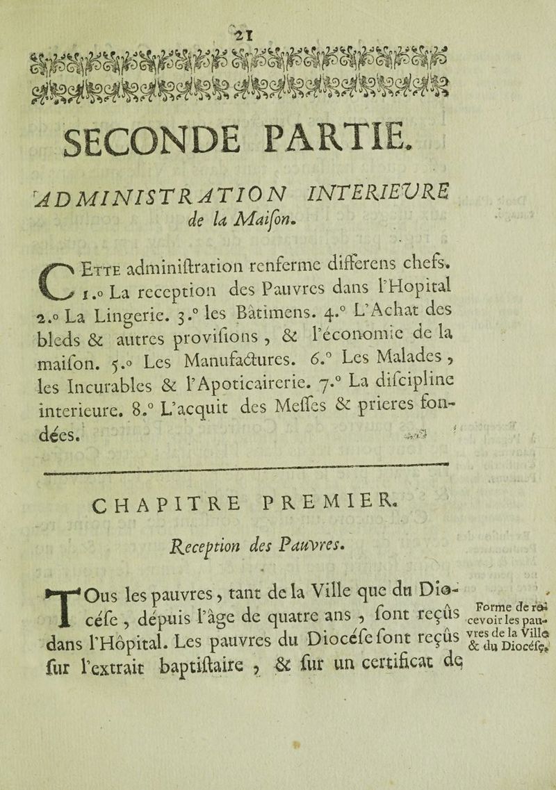 SECONDE PARTIE. 'ADMINISTRATION INTERIEURE de la Maifon. CEtte adminiftration renferme différons chefs» i.o La réception des Pauvres dans 1 Hôpital 2.0 La Lingerie. 3.0 les Bàtïmens. 4.0 L Achat des bleds & autres provisions 5 & 1 économie de la mailon. 5.0 Les Manufactures. 6. Les Malades 5 les Incurables & l’Apoticairerie. y.0 La dificiplinc intérieure. B.° Lacc|uit des M elfe s & pueics fon¬ dées. ' CHAPITRE PREMIER. Réception des Pauvres. TOus les pauvres, tant delà Ville que du Dio- céfe , dépuis l’âge de quatre ans , font reçus cevoir les pau*» dans l’Hôpital. Les pauvres du Diocefefont reçus fur l’extrait baptiftaire ? fur un certificat de