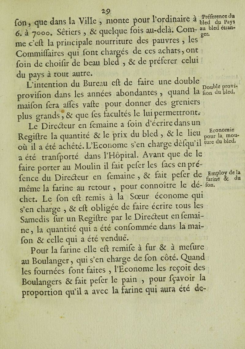 fon, que dans la Ville , monte pour l’ordinaire à b*f 3?“$ 6. à 7000. Sêtiers , & quelque fois au-delà. Com- aguerbletl caan‘ me c’eft la principale nourriture des pauvres, les Commilfaires qui font chargés de ces achats, ont foin de choifir de beau bled , & de préférer celui du pays à tout autre. L’intention du Bureau eft de faire une double ^ provifion dans les années abondantes , quand la çl0a du bled, maifon fera alfes vafte pour donner des greniers plus grands*, & que fes facultés le lui permettront.- Le Directeur en femaine a foin d’écrire dans un ^ Regiftre la quantité & le prix du bled , & le lieu p0ur la mou. où il a été acheté. L’Econome s’en charge dèfqu’ilture du bled' a été tranfporté dans l’Hôpital. Avant que de le faire porter au Moulin il fait peler les lacs enpre- fence du Directeur en femaine , & fait pefer de même la farine au retour, pour connoître le dé- fon. chet. Le fon eft remis à la Sœur économe qui s’en charge , & eft obligée de faire écrire tous les Samedis fur un Regiftre par le Direéteut en femai¬ ne , la quantité qui a été confommée dans la mai¬ fon & celle qui a été vendue. Pour la farine elle eft remife à fur & à^ mefure au Boulanger •> qui s’en charge de fon cote. Quand les fournées font faites , l’Econome les reçoit des Boulangers & fait pefer le pain , pour fçavoir la proportion qu’il a avec la farine qui auia été de-