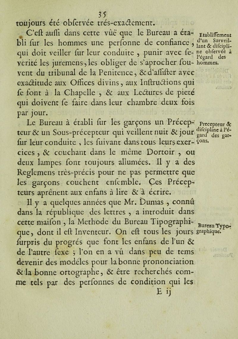 toujours été obfervée trés-exaélement. C’eft aufli dans cette vûë que le Bureau a éta¬ bli fur les hommes une perfonne de confiance , qui doit veiller fur leur conduite , punir avec fe- verité les juremens,les obliger de s’aprocher fou- vent du ttibunal de la Penitence, &d’affiftcr avec ©xa&itude aux Offices divins, aux Inftrudions qui fe font à la Chapelle , & aux Lectures de pieté qui doivent fe faire dans leur chambre deux fois par jour. Le Bureau à établi fur les garçons un Précep¬ teur & un Sous-précepteur qui veillent nuit &jour fur leur conduite , les fuivant dans tous leurs exer¬ cices , & couchant dans le même Dortoir , ou deux lampes font toujours allumées. Il y a des Reglemens très-précis pour ne pas permettre que les garçons couchent enfemble. Ces Précep¬ teurs aprênent aux enfans à lire & à écrire. Il y a quelques années que Mr. Dumas , connû dans la république des lettres , a introduit dans cette maifon , la Méthode du Bureau Tipographi- que, dont il eft Inventeur. On cft tous les jours lurpris du progrès que font les enfans de Pun & de l’autre fexe ; l’on en a vu dans peu de tems devenir des modèles pour la bonne prononciation & la bonne ortographe, & être recherchés com¬ me tels par des perfonnes de condition qui les EtabliïTcmcnt d’un Surveil¬ lant & cîifcipli- ne obfervée à l’égard des hommes. Précepteur & difciplinc à l’é¬ gard des gar¬ çons. Bureau Typo¬ graphique.