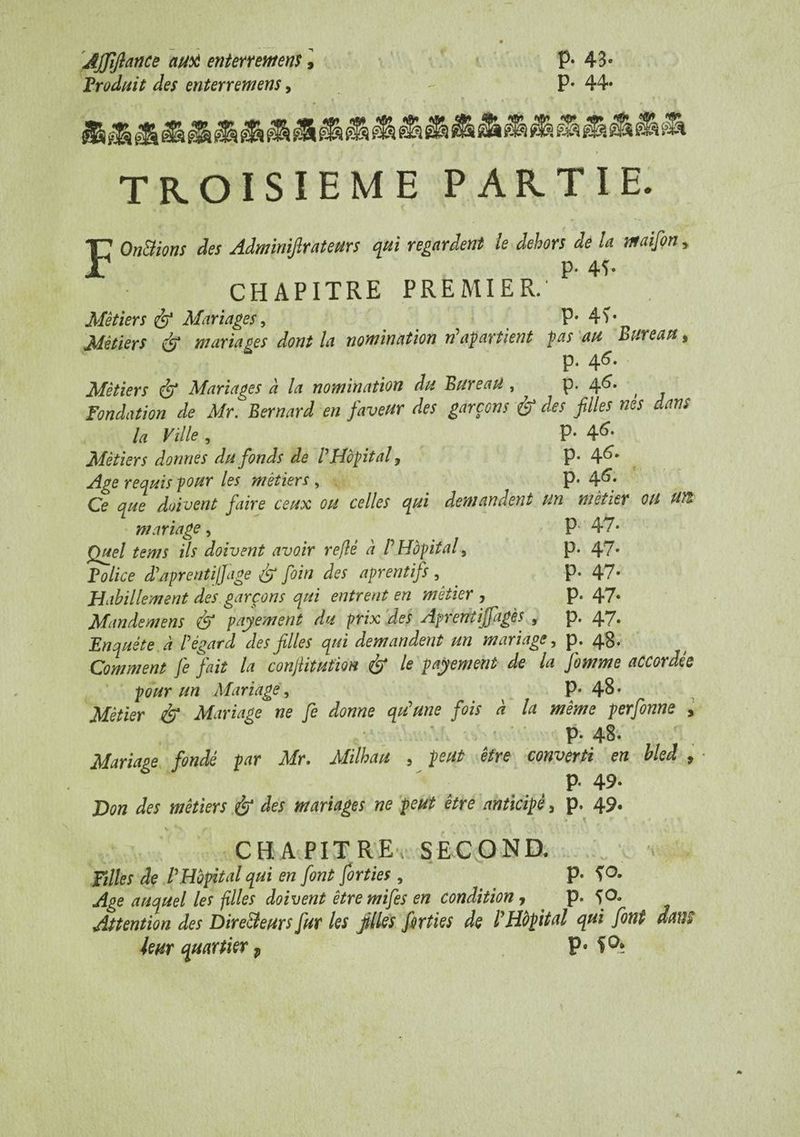 AJJlflance autt enterrement, P* 43» Produit des enterremens, P* 44» TROISIEME PARTIE. On&ions des Adminifirateurs qui regardent le dehors de la maifon, p. 4ï. CHAPITRE PREMIER. Métiers & Mariages, P* 4V Métiers & mariages dont la nomination rP apartient pas au Bureau » p. 46. Métiers <& Mariages à la nomination du Bureau , p. 46* , Fondation de Mr. Bernard en faveur des garçons & des filles nés dans la Ville , P- 46- Métiers donnes du fonds de P Hôpital, p* 4^* Age requis pour les métiers, ^ p. 4^; Ce que doivent faire ceux ou celles qui demandent un métier OU un mariage, P' 47* Quel tems ils doivent avoir reftè a P Hôpital, p. 47» Police dP âpre ntif]âge & foin des aprentifs , p. 47- Habillement des garçons qui entrent en métier , p. 47» Mande mens dp) payement du prix des Aprenîijjagès , p. 4*7* Enquête à P égard des filles qui demandent un mariage, p. 48. Comment fie fait la conjlitution é> Ie payement de la fomme accordée pour un Mariage, P* 48* Métier & Mariage ne fie donne qu'une fois a la même perfonne , p. 48. Mariage fondé par Mr. Milhau 5 peut être converti en bled , • p. 49. Don des métiers & des mariages ne peut être anticipé, p. 49. ’• K * t 4 CHAPITRE, SECOND. Filles de P Hôpital qui en font forties , p. fO» Age auquel les filles doivent être mifes en condition, p. fO. Attention des Dire&eurs fur les filles forties de P Hôpital qui font dans leur quartier j, P*