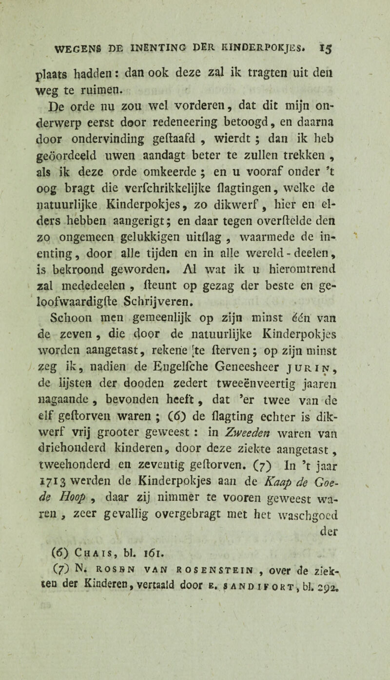 plaats hadden: dan ook deze zal ik tragten uit den weg te ruimen. De orde nu zou wel vorderen, dat dit mijn on¬ derwerp eerst door redeneering betoogd, en daarna door ondervinding gedaafd , wierdt ; dan ik heb geoordeeld uwen aandagt beter te zullen trekken , als ik deze orde omkeerde ; en u vooraf onder ’t oog bragt die verfchrikkelijke flagtingen, welke de natuurlijke Kinderpokjes, zo dikwerf, hier en el¬ ders hebben aangerigt; en daar tegen overdclde den zo ongemeen gelukkigen uitflag , waarmede de in¬ enting, door alle tijden en in alle wereld - deelen, is bekroond geworden. Al wat ik u hieromtrend zal mededeelen , deunt op gezag der beste en ge- loofwaardigde Schrijveren. Schoon men gemeenlijk op zijn minst één van de zeven , die door de natuurlijke Kinderpokjes worden aangetast, rekerie [te derven; op zijn minst zeg ik, nadien de Engelfche Geneesheer jurin, de lijsten der dooden zedert tweeënveertig jaaren nagaande , bevonden heeft, dat ’er twee van de elf gedorven waren ; (6) de flagting echter is dik¬ werf vrij grooter geweest : in Zweeden waren van driehonderd kinderen, door deze ziekte aangetast, tweehonderd en zeventig gedorven. (7) In ’t jaar 1713 werden de Kinderpokjes aan de Kaap de Goe¬ de Hoop , daar zij nimmer te vooren geweest wa¬ ren , zeer gevallig overgebragt met het waschgocd der (6) Chais, bl. 161. (7) N. rosbn van RosENSTEiN , over de ziek¬