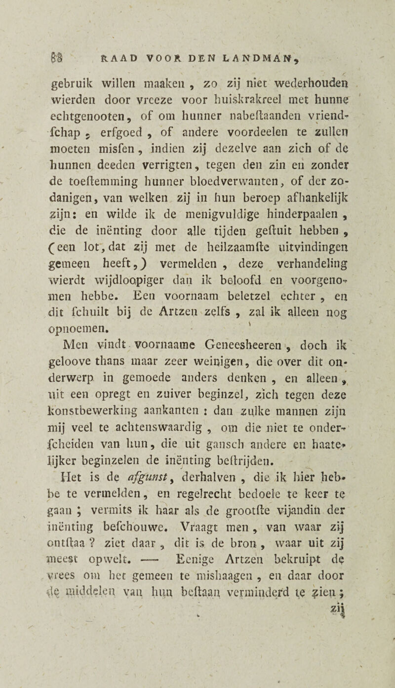 gebruik willen maaken , zo zij niet wederhouden wierden door vreeze voor huiskrakreel met hunne echtgenooten, of om hunner nabeftaanden vriend^ fchap 5 erfgoed , of andere voordeelen te zullen moeten misfen, indien zij dezelve aan zich of de hunnen deeden verrigten, tegen den zin en zonder de toeftemming hunner bloedverwanten, of der zo- danigen, van welken zij in hun beroep afhankelijk zijn: en wilde ik de menigvuldige hinderpaalen , die de inenting door alle tijden gefluit hebben , (een lot, dat zij met de heilzaamfte uitvindingen gemeen heeft,) vermelden , deze verhandeling wierdt wijdloopiger dan ik beloofd en voorgenot men hebbe. Een voornaam beletzel echter , en dit fchuilt bij de Artzen zelfs , zal ik alleen nog opnoemen. Men vindt voornaam© Geneesheeren , doch ik geloove thans maar zeer weinigen, die over dit on¬ derwerp in gemoede anders denken , en alleen, uit een opregt en zuiver beginzel, zich tegen deze konstbewerking aankanten j dan zulke mannen zijn mij veel te achtenswaardig , om die niet te onder-* fcheiden van hun, die uit gansch andere en haate* lijker beginzelen de inenting beftrijden. Het is de afgunst, derhalven , die ik hier heb¬ be te vermelden, en regelrecht bedoele te keer te gaan ; vermits ik haar als de grootfte vijandin der inenting befchouwe. Vraagt men , van waar zij ontltaa ? ziet daar , dit is de bron , waar uit zij meest opwek. —— Eenige Artzen bekruipt d© vrees om het gemeen te mishaagen , en daar door de middelen van hun befta.au verminderd te ^ien; zii