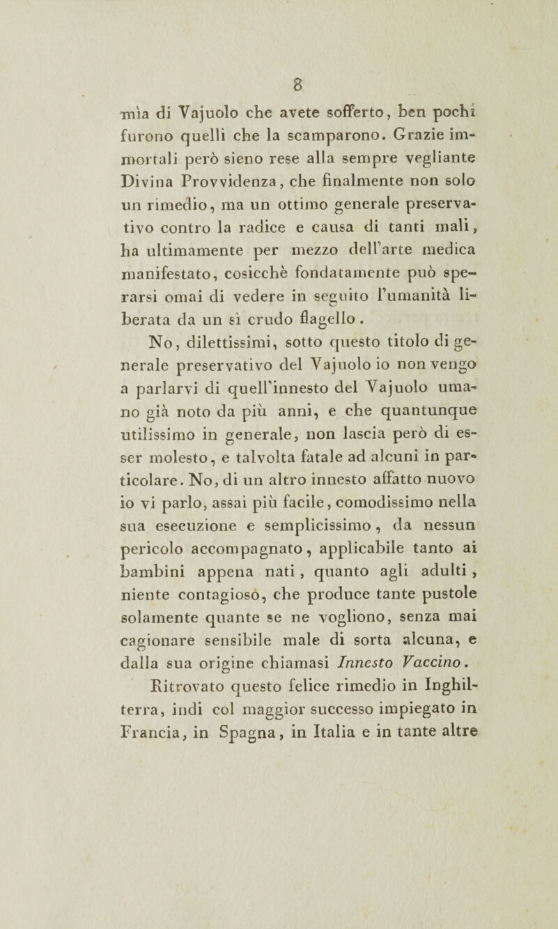 mìa di Vajuolo che avete sofferto, ben pochi furono quelli che la scamparono. Grazie im¬ mortali però sieno rese alla sempre vegliarne Divina Provvidenza, che finalmente non solo un rimedio, ma un ottimo generale preserva¬ tivo contro la radice e causa di tanti mali, ha ultimamente per mezzo del l’arte medica manifestato, cosicché fondatamente può spe¬ rarsi ornai di vedere in seguito l’umanità li¬ berata da un sì crudo flagello. No, dilettissimi, sotto questo titolo di ge¬ nerale preservativo del Vajuolo io non vengo a parlarvi di quell’innesto del Vajuolo uma¬ no già noto da più anni, e che quantunque utilissimo in generale, non lascia però di es¬ ser molesto, e talvolta latale ad alcuni in par¬ ticolare. No, di un altro innesto affatto nuovo io vi parlo, assai più facile, comodissimo nella sua esecuzione e semplicissimo, da nessun pericolo accompagnato, applicabile tanto ai bambini appena nati, quanto agli adulti , niente contagioso, che produce tante pustole solamente quante se ne vogliono, senza mai cagionare sensibile male di sorta alcuna, e dalla sua origine chiamasi Innesto Vaccino. Ritrovato questo felice rimedio in Inghil¬ terra, indi col maggior successo impiegato in Francia, in Spagna, in Italia e in tante altre