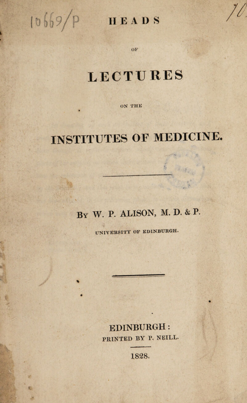 HEADS o£(,9/p OF lectures ON THE INSTITUTES OF MEDICINE. By W. P. ALISON, M. D. & P. UNIVERSITY OF EDINBURGH. EDINBURGH: PRINTED BY P. NEILL. 1828,