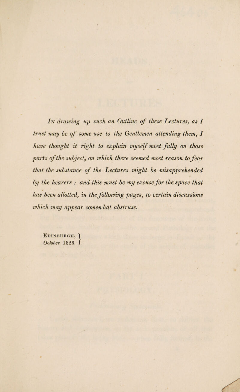 In drawing up such an Outline of these Lectures, as I trust may be of some use to the Gentlemen attending them, I have thought it right to explain myself most fully on those parts of the subject, on which there seemed most reason to fear that the substance of the Lectures might be misapprehended by the hearers ; and this must be my excuse for the space that 0 has been allotted, in the following pages, to certain discussmis which may appear somewhat abstruse. Edinburgh, ) October 1828. j