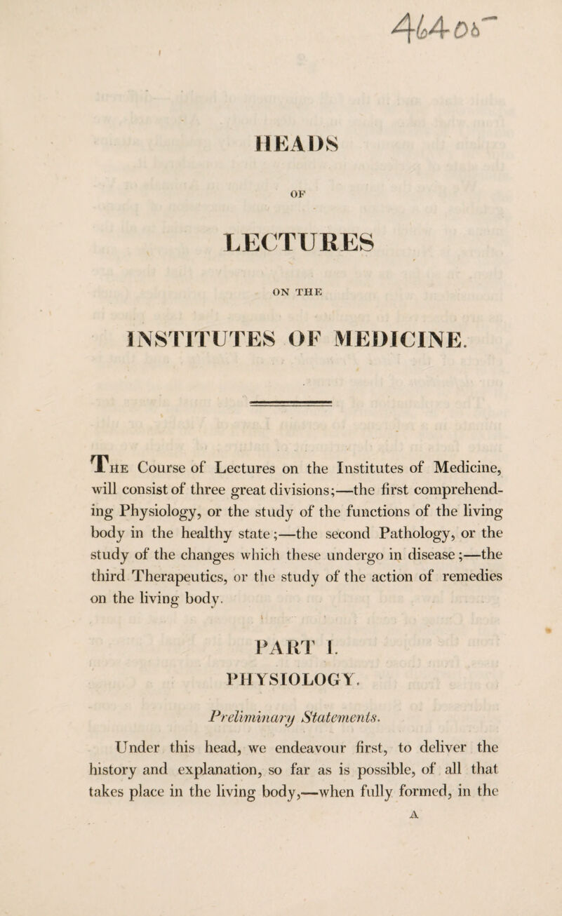 ^l$A~Dh HEADS OF LECTURES ON THE INSTITUTES OF MEDICINE. A HE Course of Lectures on the Institutes of Medicine, will consist of three great divisions;—the first comprehend¬ ing Physiology, or the study of the functions of the living body in the healthy state;—the second Pathology, or the study of the changes which these undergo in disease;—the third Therapeutics, or the study of the action of remedies on the living body. PART I. PHYSIOLOGY. Preliminary Statements, Under this head, we endeavour first, to deliver the history and explanation, so far as is possible, of all that takes place in the living body,—when fully formed, in the A