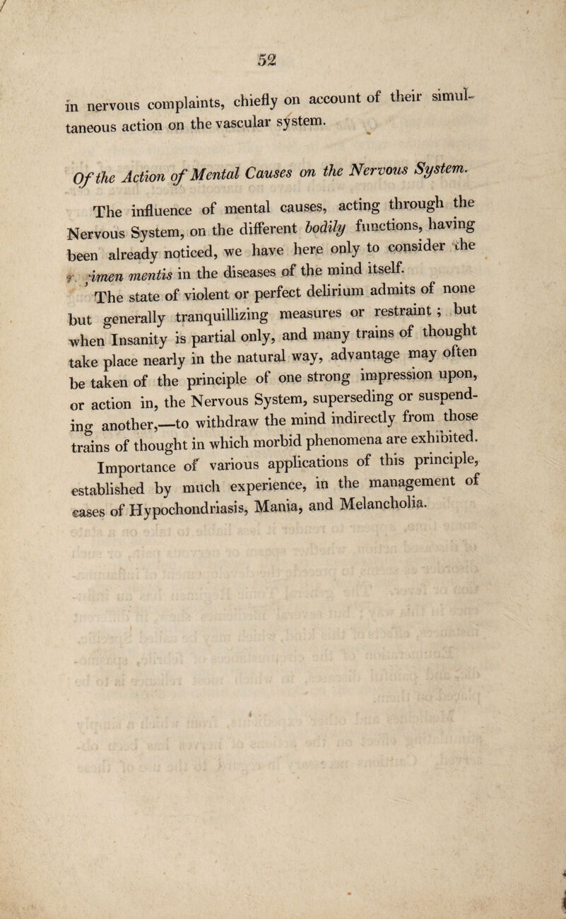 / 52 in nervous complaints, chiefly on account of their simul¬ taneous action on the vascular system. Of the Action of Mental Causes on the Nervous System. The influence of mental causes, acting through the Nervous System, on the different bodily functions, having been already noticed, we have here only to consider the t, ;imen mentis in the diseases of the mind itself. The state of violent or perfect delirium admits of none but generally tranquillizing measures or restraint ; but when Insanity is partial only, and many trams of thought take place nearly in the natural way, advantage may often be taken of the principle of one strong impression upon, or action in, the Nervous System, superseding or suspend¬ ing another,—to withdraw the mind indirectly from those trains of thought in which morbid phenomena are exhiDited. Importance of various applications of this principle, established by much experience, in the management of cases of Hypochondriasis, Mania, and Melancholia.