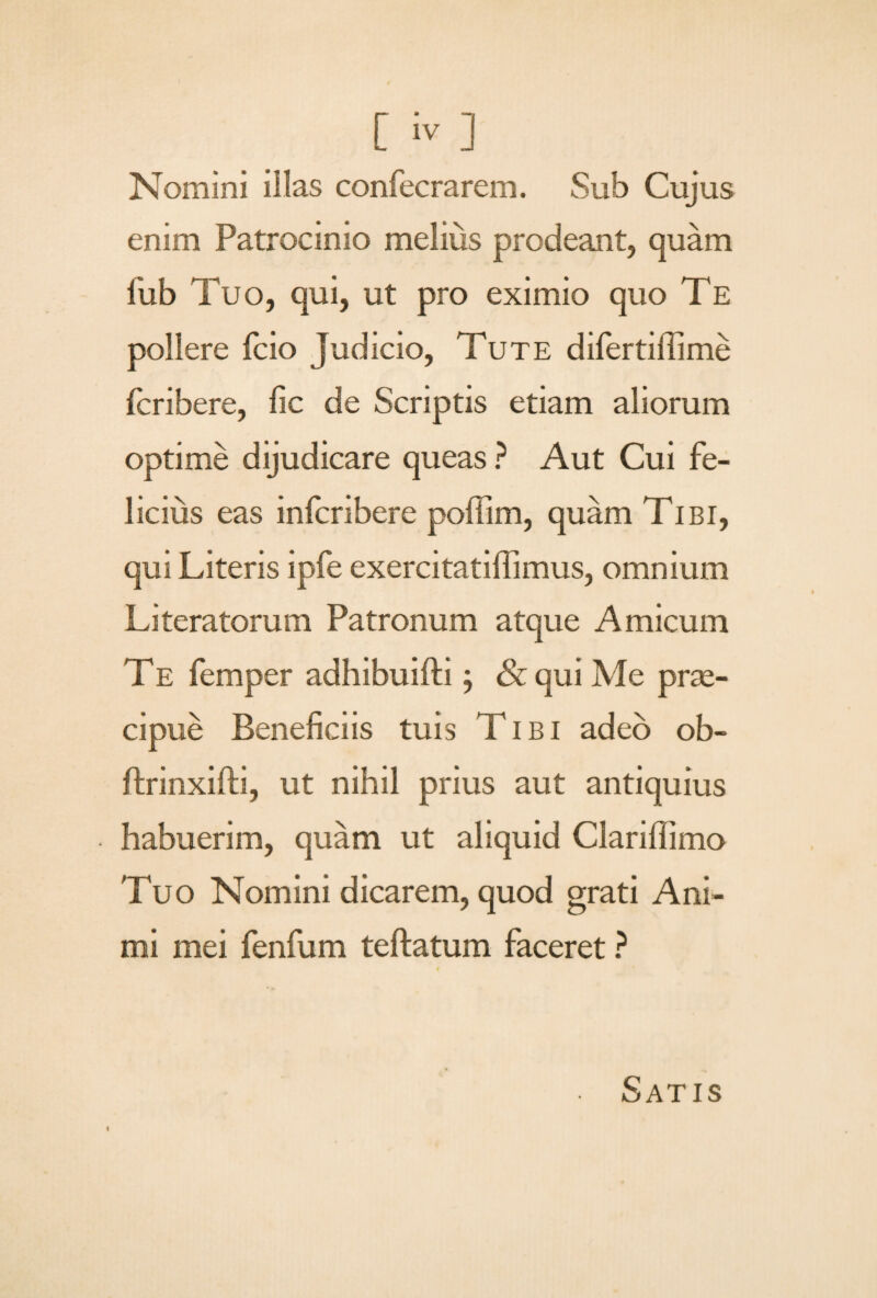 Nomini illas confecrarem. Sub Cujus enim Patrocinio melius prodeant, quam iiib Tuo, qui, ut pro eximio quo Te pollere fcio judicio, Tute difertiffime fcribere, fic de Scriptis etiam aliorum optime dijudicare queas ? Aut Cui fe¬ licius eas infcribere poffim, quam Tibi, qui Literis ipfe exercitatiffimus, omnium Literatorum Patronum atque Amicum TE femper adhibuifti; & qui Me prae¬ cipue Beneficiis tuis Tibi adeo ob- ftrinxifti, ut nihil prius aut antiquius habuerim, quam ut aliquid Clariffimo Tuo Nomini dicarem, quod grati Ani¬ mi mei fenfum teftatum faceret ? t Satis
