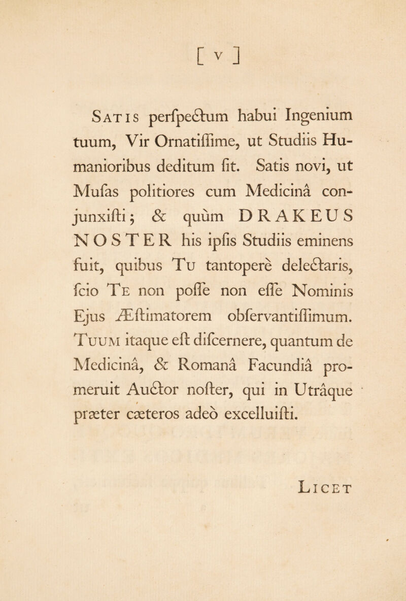 Satis perfpe&um habui Ingenium tuum, Vir Ornatiffime, ut Studiis Hu¬ manioribus deditum fit. Satis novi, ut Mufas politiores cum Medicina con- junxifti j & quum DRAKEUS NOSTER his ipfis Studiis eminens fuit, quibus Tu tantopere delebaris, fcio Te non pofle non efife Nominis Ejus Asftimatorem obfervantiffimum. Tuum itaque eft difcernere, quantum de Medicina, & Romana Facundia pro¬ meruit Au<Ror nofter, qui in Utraque i praeter caeteros adeo excelluifti. Licet