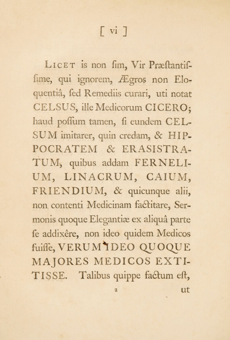 Licet is non fim, Vir Praeftantif- iime, qui ignorem, FEgros non Elo¬ quentia, fed Remediis curari, uti notat CELSUS, ille Medicorum CICERO; haud polium tamen, fi eundem CEL¬ SUM imitarer, quin credam, & HIP¬ POCRATEM & ERASISTRA- TUM, quibus addam FERNELI¬ UM, LINACRUM, CAIUM, FRIENDIUM, & quicunque alii, non contenti Medicinam fadlitare, Ser¬ monis quoque Elegantias ex aliqua parte fe addixere, non ideo quidem Medicos fuiffe, VERUM*IDEO QUOQUE MAJORES MEDICOS EXTI- TISSE. Talibus quippe fadtum eft, ut 2