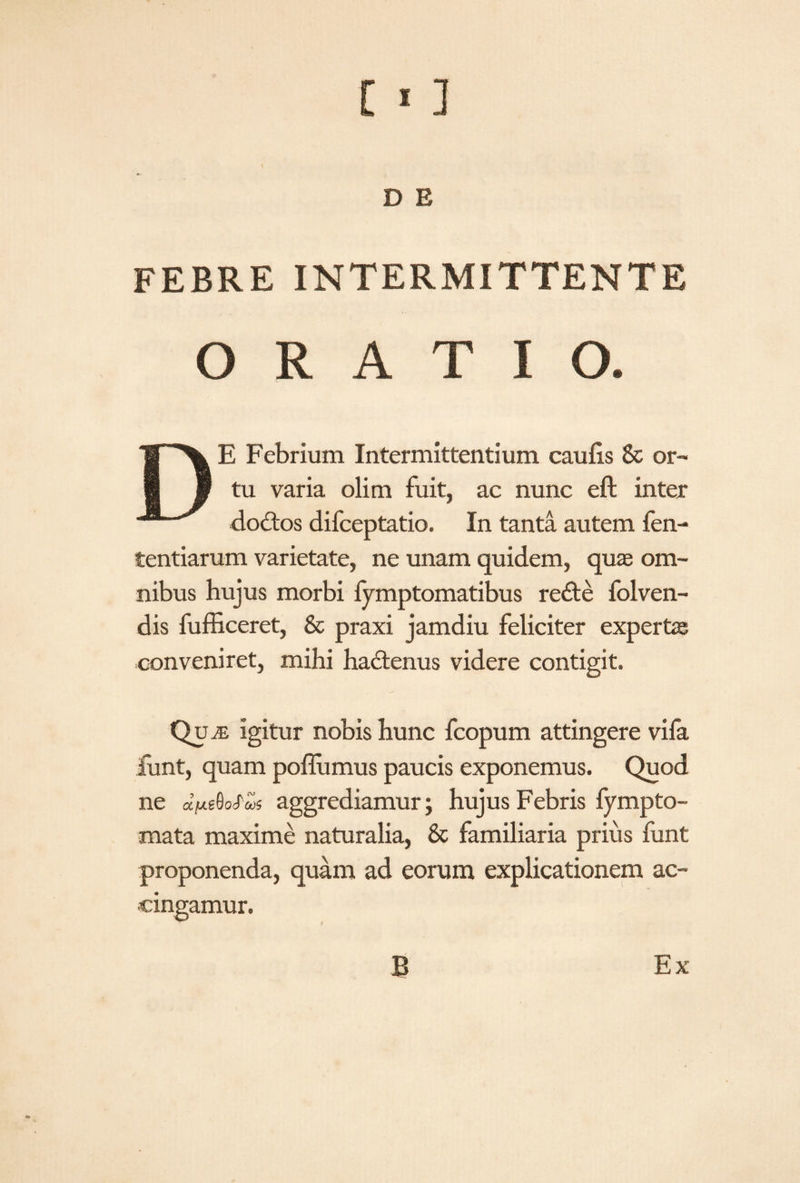 D E FEBRE INTERMITTENTE O RATIO. DE Febrium Intermittentium caulis & or¬ tu varia olim fuit, ac nunc eft inter do£tos difceptatio. In tanta autem fen- tentiarum varietate, ne unam quidem, quae om¬ nibus hujus morbi fymptomatibus re£te folven- dis fufficeret, & praxi jamdiu feliciter expertas conveniret, mihi hadenus videre contigit. QujE igitur nobis hunc fcopum attingere vifa funt, quam poflumus paucis exponemus. Quod ne «VgfioAos aggrediamur; hujus Febris fympto- mata maxime naturalia, & familiaria prius funt proponenda, quam ad eorum explicationem ac¬ cingamur. B Ex