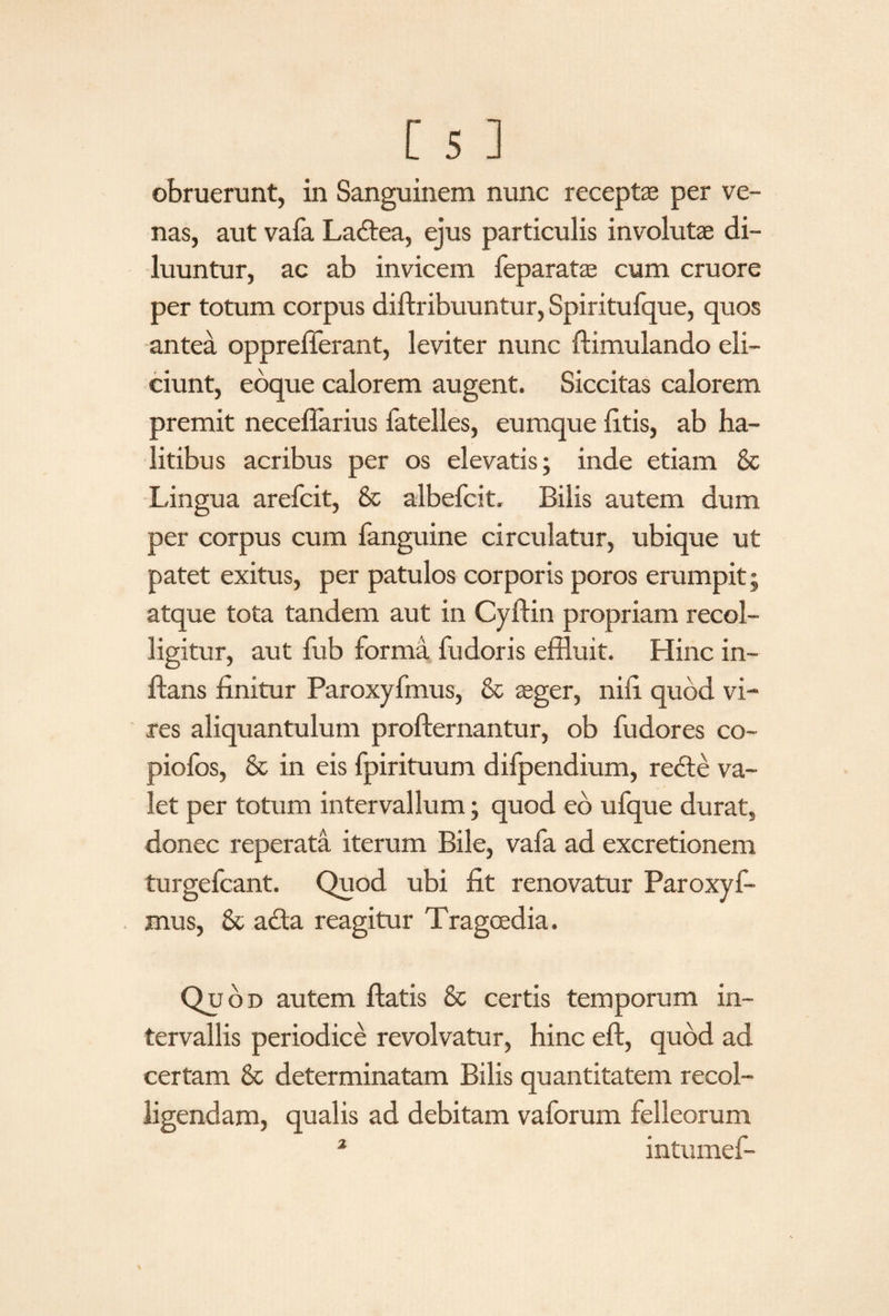 obruerunt, in Sanguinem nunc receptas per ve¬ nas, aut vafa Ladtea, ejus particulis involutae di¬ luuntur, ac ab invicem feparatae cum cruore per totum corpus diftribuuntur, Spiritufque, quos antea oppreflerant, leviter nunc ftimulando eli¬ ciunt, eoque calorem augent. Siccitas calorem premit neceflarius fatelles, eumque litis, ab ha¬ litibus acribus per os elevatis; inde etiam & Lingua arefcit, & albefcit, Bilis autem dum per corpus cum fanguine circulatur, ubique ut patet exitus, per patulos corporis poros erumpit; atque tota tandem aut in Cyftin propriam recol¬ ligitur, aut fub forma fudoris effluit. Hinc in¬ flans finitur Paroxyfmus, & asger, nili quod vi¬ res aliquantulum profternantur, ob fudores eo- piofos, & in eis fpirituum difpendium, redle va¬ let per totum intervallum; quod eo ufque durat, donec reperata iterum Bile, vafa ad excretionem turgefcant. Quod ubi fit renovatur Paroxyf¬ mus, & adta reagitur Tragcedia. Quod autem flatis & certis temporum in¬ tervallis periodice revolvatur, hinc eft, quod ad certam & determinatam Bilis quantitatem recol¬ ligendam, qualis ad debitam vaforum felleorum 2 intumef-