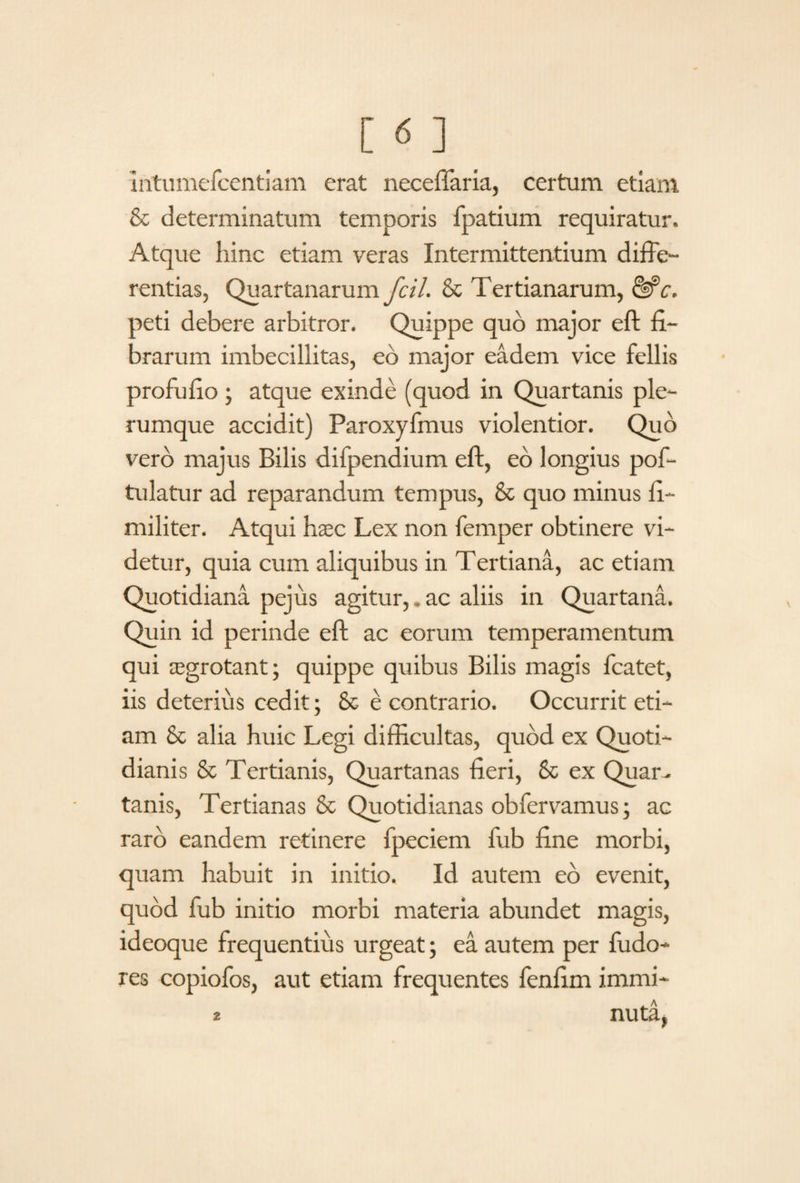 Intumefcentiam erat neceffaria, certum etiam & determinatum temporis fpatium requiratur. Atque hinc etiam veras Intermittentium diffe¬ rentias, Quartanarum fcil. & Tertianarum, &c. peti debere arbitror. Quippe quo major eft fi¬ brarum imbecillitas, eb major eadem vice fellis profufio; atque exinde (quod in Quartanis ple¬ rumque accidit) Paroxyfmus violentior. Quo vero majus Bilis difpendium eft, eb longius pof- tulatur ad reparandum tempus, & quo minus fi- militer. Atqui h$c Lex non femper obtinere vi¬ detur, quia cum aliquibus in Tertiana, ac etiam Quotidiana pejus agitur,. ac aliis in Quartana. Quin id perinde eft ac eorum temperamentum qui tegrotant; quippe quibus Bilis magis fcatet, iis deterius cedit; & e contrario. Occurrit eti¬ am 8c alia huic Legi difficultas, quod ex Quoti¬ dianis & Tertianis, Quartanas fieri, & ex Quar¬ tanis, Tertianas & Quotidianas obfervamus; ac raro eandem retinere fpeciem lub fine morbi, quam habuit in initio. Id autem eb evenit, quod fub initio morbi materia abundet magis, ideoque frequentius urgeat; ea autem per fudo- res copiofos, aut etiam frequentes fenfim immi- 2 nuta,