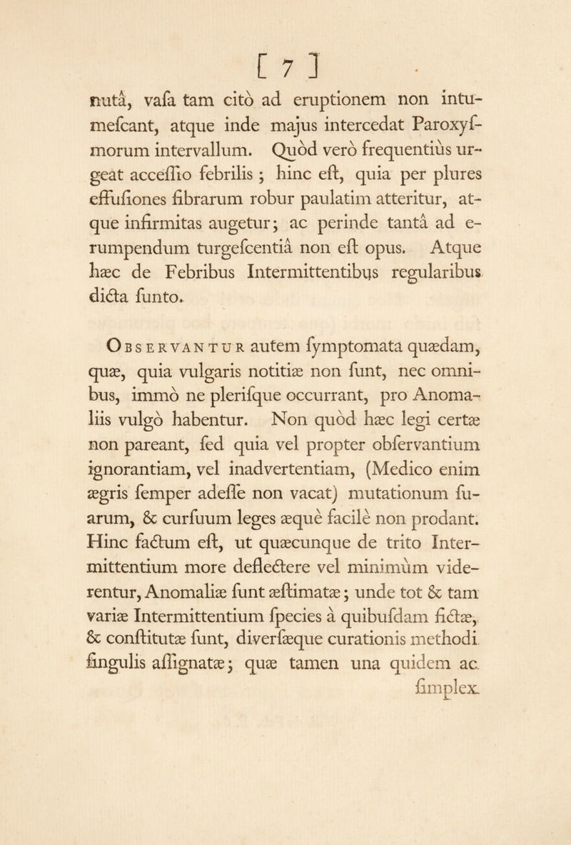 nuta, vafa tam cito ad eruptionem non intu- mefcant, atque inde majus intercedat Paroxyf- morum intervallum. Quod vero frequentius ur¬ geat accefllo febrilis; hinc eft, quia per plures effuliones fibrarum robur paulatim atteritur, at¬ que infirmitas augetur; ac perinde tanta ad e- rumpendum turgefcentia non eft opus. Atque haec de Febribus Intermittentibus regularibus didta funto. Observantur autem fymptomataquaedam, quae, quia vulgaris notitiae non funt, nec omni¬ bus, immo ne plerifque occurrant, pro Anoma¬ liis vulgo habentur. Non quod haec legi certa; non pareant, led quia vel propter obfervantium ignorantiam, vel inadvertentiam, (Medico enim aegris femper adeffe non vacat) mutationum fu- arum, & curfuum leges aeque facile non prodant. Hinc fadtum eft, ut quaecunque de trito Inter¬ mittentium more defledtere vel minimum vide¬ rentur, Anomaliae funt aeftimatae; unde tot & tam variae Intermittentium fpecies a quibufdam fidtae, & conftitutae funt, diverfaeque curationis methodi fingulis aftignatae 3 quae tamen una quidem ac. fimplex