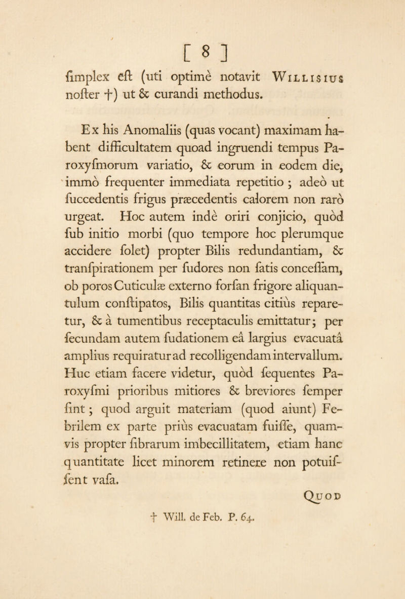 fimplex eft (uti optime notavit Willisius nofter f) ut & curandi methodus. E x his Anomaliis (quas vocant) maximam ha¬ bent difficultatem quoad ingruendi tempus Pa- roxyfmorum variatio, & eorum in eodem die, immb frequenter immediata repetitio ; adeo ut fuccedentis frigus praecedentis calorem non raro urgeat. Hoc autem inde oriri conjicio, quod fub initio morbi (quo tempore hoc plerumque accidere folet) propter Bilis redundantiam, & tranfpirationem per fudores non fatis conceffam, ob poros Cuticulae externo forfan frigore aliquan¬ tulum conftipatos, Bilis quantitas citius repare¬ tur, & a tumentibus receptaculis emittatur; per fecundam autem fudationem ea largius evacuata amplius requiratur ad recolligendam intervallum. Huc etiam facere videtur, quod fequentes Pa- roxyfmi prioribus mitiores & breviores femper fint; quod arguit materiam (quod aiunt) Fe¬ brilem ex parte prius evacuatam fuiffe, quam¬ vis propter librarum imbecillitatem, etiam hanc quantitate licet minorem retinere non potuif- fent vafa. Quod f Will, de Feb. P. 64.
