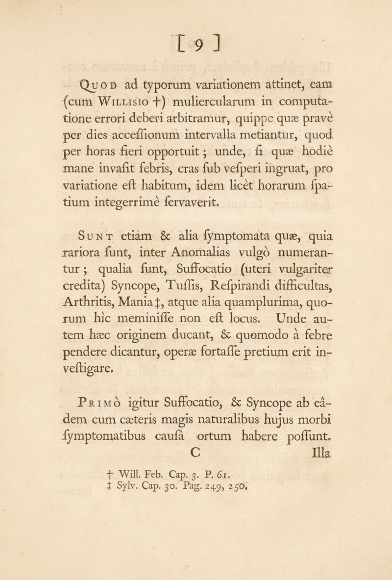 (cum Willisio -f) muliercularum in computa¬ tione errori deberi arbitramur, quippe quas prave per dies accellionum intervalla metiantur, quod per horas fieri opportuit; unde, fi quae hodie mane invafit febris, cras fub vefperi ingruat, pro variatione eft habitum, idem licet horarum fpa- tium integerrime fervaverit. Sunt etiam & alia fymptomata quae, quia rariora funt, inter Anomalias vulgo numeran¬ tur ; qualia funt, Suffocatio (uteri vulgariter credita) Syncope, TuiTis, Refpirandi difficultas, Arthritis, Mania J, atque alia quamplurima, quo¬ rum hic meminiffe non eft locus. Unde au¬ tem haec originem ducant, & quomodo a febre pendere dicantur, operae fortaffe pretium erit in- veftigare. Primo igitur Suffocatio, & Syncope ab ea¬ dem cum caeteris magis naturalibus hujus morbi Jymptomatibus caufa ortum habere poffunt, C Illa f Will. Feb. Cap. 3. P. 61» t Sylv. Cap. 30. Pag, 249, 250«