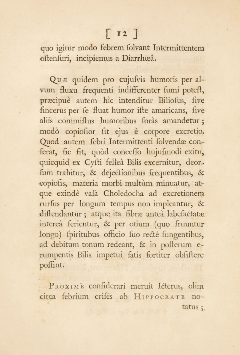 quo igitur modo febrem folvant Intermittentem offenfuri, incipiemus a Diarrhoea. QuiE quidem pro cujufvis humoris per al¬ vum fluxu frequenti indifferenter fumi poteft, praecipue autem hic intenditur Biliofus, flve ffncerus per fe fluat humor ifte amaricans, flve aliis commiftus humoribus foras amandetur; modo copioflor flt ejus e corpore excretio. Quod autem febri Intermittenti folvendae con¬ ferat, fle fit, quod conceflo hujufmodi exitu, quicquid ex Cyfti fellea Bilis excernitur, deor- fum trahitur, & dejectionibus frequentibus, &c copiofls, materia morbi multum minuatur, at¬ que exinde vafa Choledocha ad excretionem rurfus per longum tempus non impleantur, & diftendantur ; atque, ita fibrae antea labefactatae interea ferientur, & per otium (quo fluuntur longo) fpiritubus officio fuo reCte fungentibus, ad debitum tonum redeant, & in pofterum e- rumpentis Bilis impetui fatis fortiter obliftere « Proxime confiderari meruit Icterus, olim circa febrium crifes ab, Hippocrate no¬ tatus
