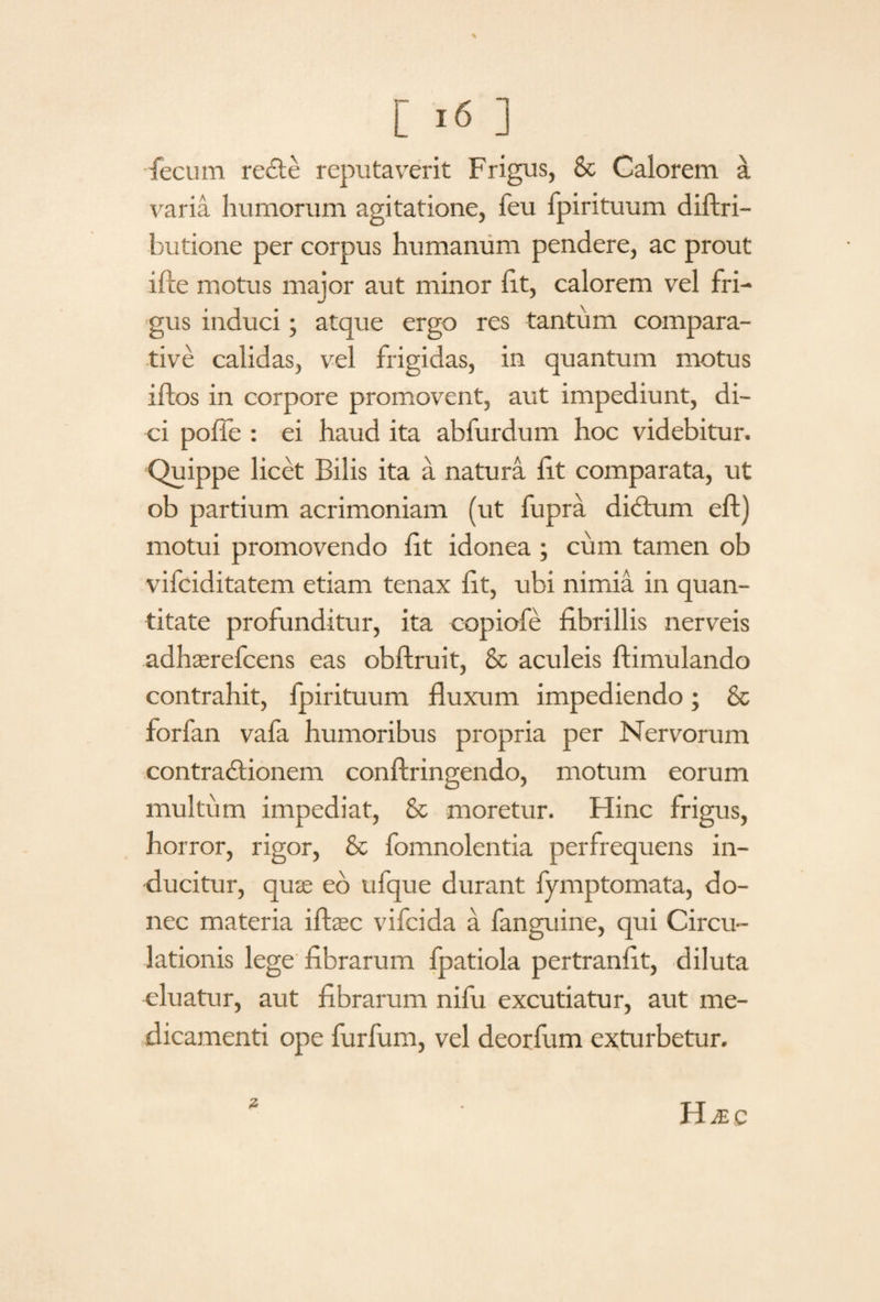 fecum recte reputaverit Frigus, & Calorem a varia humorum agitatione, feu fpirituum diftri- butione per corpus humanum pendere, ac prout ifte motus maior aut minor fit, calorem vel fri¬ gus induci; atque ergo res tantum compara¬ tive calidas, vel frigidas, in quantum motus i flos in corpore promovent, aut impediunt, di¬ ci pofle : ei haud ita abfurdum hoc videbitur. Quippe licet Bilis ita a natura fit comparata, ut ob partium acrimoniam (ut fupra dictum eft) motui promovendo fit idonea ; cum tamen ob vifciditatem etiam tenax fit, ubi nimia in quan¬ titate profunditur, ita copiofe fibrillis nerveis adhaerefcens eas obftruit, & aculeis ftimulando contrahit, fpirituum fluxum impediendo; 8c forfan vafa humoribus propria per Nervorum contractionem conftringendo, motum eorum multum impediat, & moretur. Hinc frigus, horror, rigor, & fomnolentia perfrequens in¬ ducitur, quie eo ufque durant fymptomata, do¬ nec materia iftasc vifcida a fanguine, qui Circu¬ lationis lege fibrarum fpatiola pertranfit, diluta eluatur, aut fibrarum nifu excutiatur, aut me¬ dicamenti ope furfum, vel deorfum exturbetur. 7 Hjec