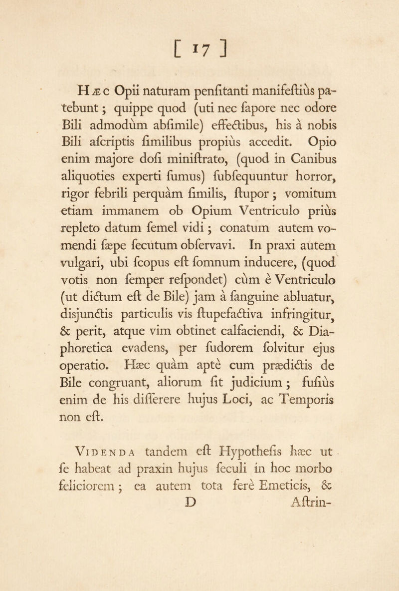 H je c Opii naturam peniltanti manifeftius pa¬ tebunt ; quippe quod (uti nec fapore nec odore Bili admodum ablimile) effectibus, his a nobis Bili afcriptis limilibus propius accedit. Opio enim majore doli miniftrato, (quod in Canibus aliquoties experti fumus) fubfequuntur horror, rigor febrili perquam limilis, ftupor ; vomitum etiam immanem ob Opium Ventriculo prius repleto datum femel vidi; conatum autem vo¬ mendi faepe fecutum obfervavi. In praxi autem vulgari, ubi fcopus eft fomnum inducere, (quod votis non femper refpondet) cum e Ventriculo (ut diCtum eft de Bile) jam a fanguine abluatur, disjunCtis particulis vis ftupefaCtiva infringitur & perit, atque vim obtinet calfaciendi, & Dia¬ phoretica evadens, per fudorem lolvitur ejus operatio. Haec quam apte cum praedictis de Bile congruant, aliorum Iit judicium ; fufius enim de his differ ere hujus Loci, ac T emporis non eft. Videnda tandem eft Hypothelis haec ut fe habeat ad praxin hujus feculi in hoc morbo feliciorem; ea autem tota fere Emeticis, & D Aftrin-