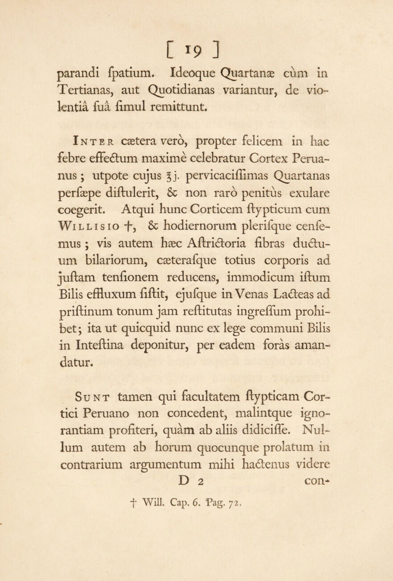 [ >9 ] parandi fpatium. Ideoque Quartanae cum in Tertianas, aut Quotidianas variantur, de vio¬ lentia fua fimul remittunt. Inter cetera vero, propter felicem in hac febre effedum maxime celebratur Cortex Perua- nus; utpote cujus pervicaciffimas Quartanas perfaepe diftulerit, & non raro penitus exulare coegerit. Atqui hunc Corticem ftypticum cum Willisio f-, & hodiernorum plerifque cenfe- mus; vis autem haec Aftridoria fibras ductu¬ um bilariorum, caeterafque totius corporis ad juftam tenfionem reducens, immodicum illum Bilis effluxum fiftit, ejufque in Venas Ladeas ad priftinum tonum jam reftitutas ingreffiim prohi¬ bet; ita ut quicquid nunc ex lege communi Bilis in Inteftina deponitur, per eadem foras aman¬ datur. Sunt tamen qui facultatem ftypticam Cor¬ tici Peruano non concedent, malintque igno¬ rantiam profiteri, quam ab aliis didiciffe. Nul¬ lum autem ab horum quocunque prolatum in contrarium argumentum mihi hadenus videre D 2 con-
