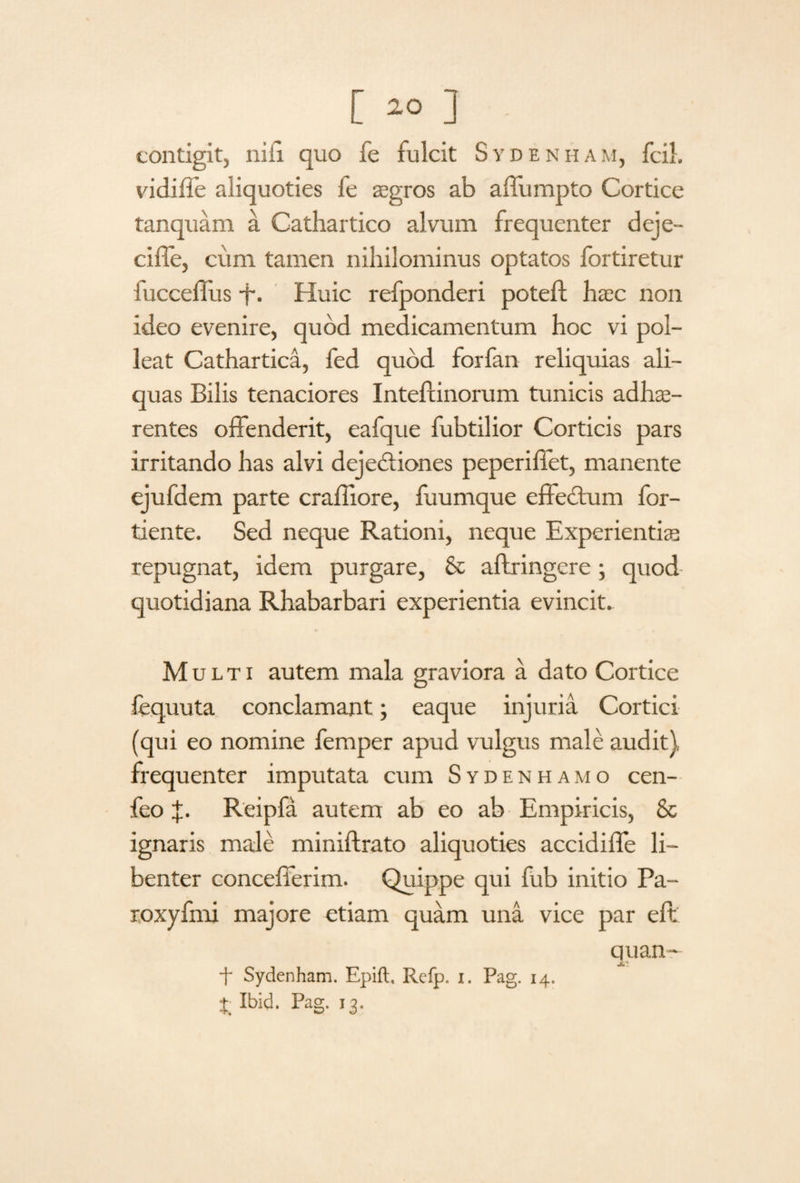 [ ] contigit, ni ii quo fe fulcit Sydenham, fcil. vidifle aliquoties le aegros ab affumpto Cortice tanquam a Cathartico alvum frequenter deje- ciffe, cum tamen nihilominus optatos fortiretur lucceflus -f. Huic refponderi poteft haec non ideo evenire, quod medicamentum hoc vi pol¬ leat Cathartica, fed quod forfan reliquias ali¬ quas Bilis tenaciores Intefcinorum tunicis adhae¬ rentes offenderit, eafque fubtilior Corticis pars irritando has alvi dejectiones peperiflet, manente ejufdem parte craffiore, fuumque effectum for- tiente. Sed neque Rationi, neque Experientias repugnat, idem purgare, & aftringere; quod quotidiana Rhabarbari experientia evincit. Multi autem mala graviora a dato Cortice fequuta conclamant; eaque injuria Cortici (qui eo nomine femper apud vulgus male audit) frequenter imputata cum Sydenhamo cen- feo X- Reipfa autem ab eo ab Empiricis, & ignaris male miniftrato aliquoties accidiffe li¬ benter concefferim. Quippe qui fub initio Pa- roxyfnri majore etiam quam una vice par eft quan- f Sydenham. Epift. Refp. i. Pag. 14. Ibid. Pag. 13.