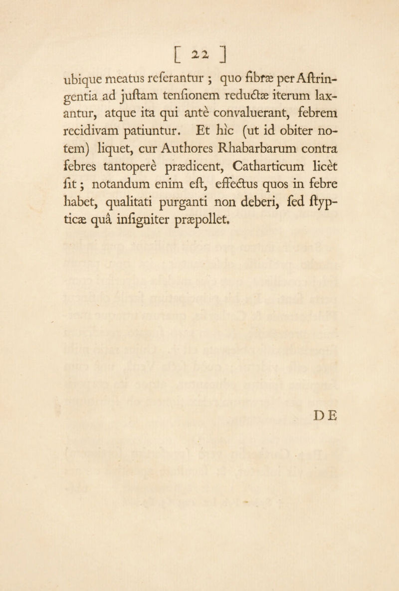 [«] ubique meatus referantur ; quo fibrae per Aftrin- gentia ad juftam tenfionem redudtae iterum lax¬ antur, atque ita qui ante convaluerant, febrem recidivam patiuntur. Et hic (ut id obiter no¬ tem) liquet, cur Authores Rhabarbarum contra febres tantopere praedicent, Catharticum licet iit; notandum enim eft, effedtus quos in febre habet, qualitati purganti non deberi, fed ftyp- ticae qua inflgniter praepollet. DE
