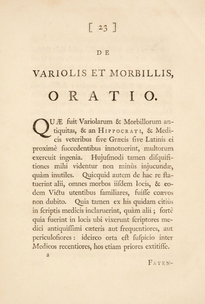D E VARIOLIS ET MORBILLIS, ORATIO. CVU i£ fuit Variolarum & Morbillorum an- / tiquitas, & an Hippocrati, & Medi¬ cis veteribus live Graecis live Latinis ei proxime fuccedentibus innotuerint, multorum exercuit ingenia. Hujufmodi tamen difquifi- tiones mihi videntur non minus infacunda*, quam inutiles. Quicquid autem de hac re fla- tuerint alii, omnes morbos iifdem locis, & eo¬ dem Vidtu utentibus familiares, fuiffe coasvos non dubito. Quia tamen ex his quidam citius in fcriptis medicis inclaruerint, quam alii; forte quia fuerint in locis ubi vixerunt fcriptores me¬ dici antiquiffimi caeteris aut frequentiores, aut periculoiiores: idcirco orta eft fufpicio inter Medicos recentiores, hos etiam priores extitiffe. Faten-