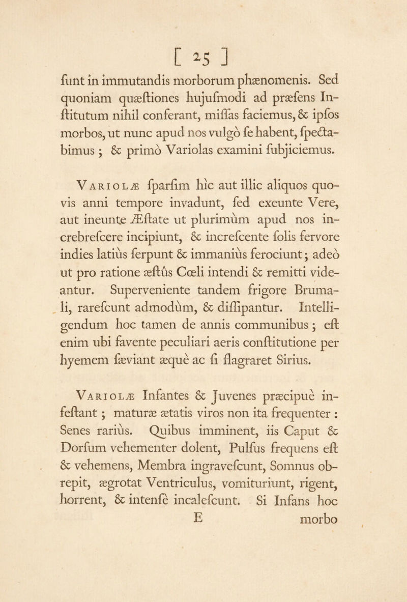 funt in immutandis morborum phaenomenis. Sed quoniam quaeftiones hujufmodi ad praefens In- ftitutum nihil conferant, millas faciemus, & ipfos morbos, ut nunc apud nos vulgo fe habent, fpedta- bimus ; & primo Variolas examini fubjiciemus. V arioLjE fpariim hic aut illic aliquos quo¬ vis anni tempore invadunt, fed exeunte Vere, aut ineunte iEftate ut plurimum apud nos in- crebrefcere incipiunt, & increfcente folis fervore indies latius ferpunt & immanius ferociunt; adeo ut pro ratione seftus Coeli intendi & remitti vide¬ antur. Superveniente tandem frigore Bruma¬ li, rarefcunt admodum, & diffipantur. Intel!i- gendum hoc tamen de annis communibus; eft enim ubi favente peculiari aeris conftitutione per hyemem faeviant sque ac fi flagraret Sirius. Variolas Infantes & Juvenes praecipue in- leflant; maturae aetatis viros non ita frequenter : Senes rarius. Quibus imminent, iis Caput & Dorfum vehementer dolent, Pulfus frequens eft & vehemens, Membra ingravelcunt, Somnus ob¬ repit, aegrotat Ventriculus, vomituriunt, rigent, horrent, & intenfe incalefcunt. Si Infans hoc E morbo