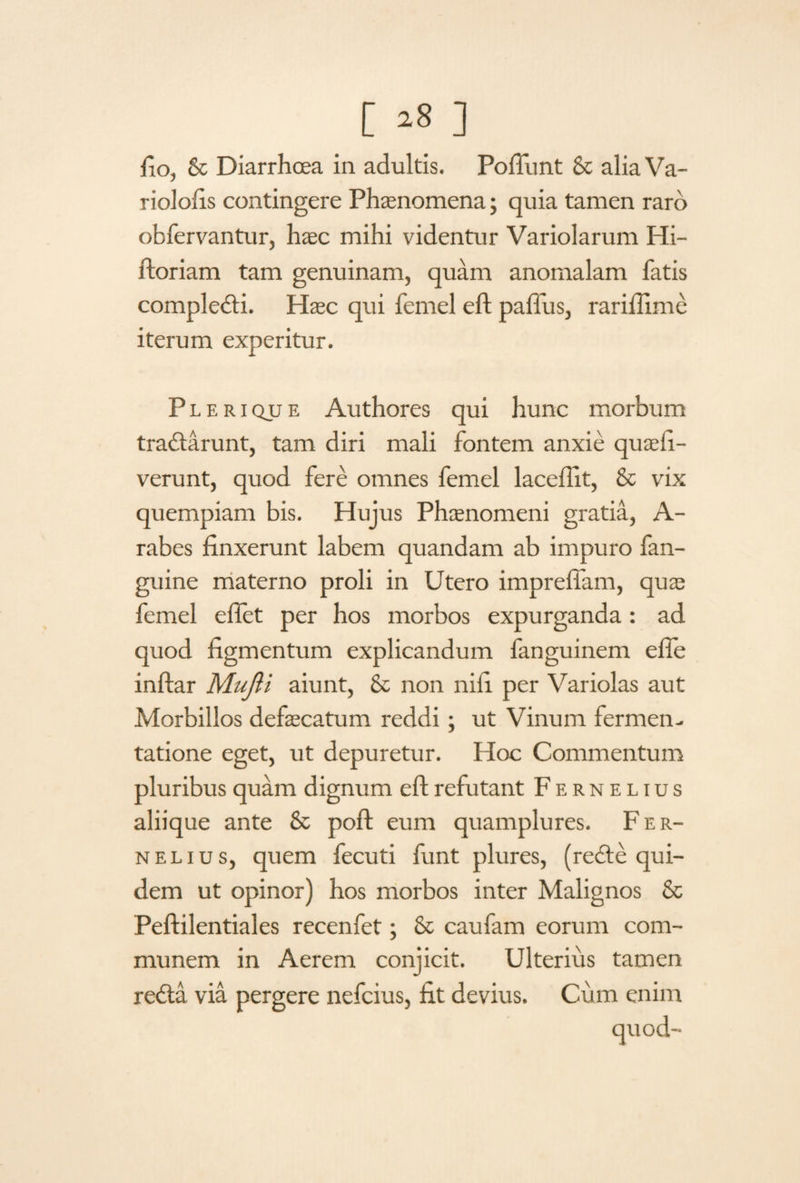 riolofis contingere Phaenomena; quia tamen raro obfervantur, haec mihi videntur Variolarum Hi- ftoriam tam genuinam, quam anomalam fatis complecti. Haec qui femel eft pafius, rarifiime iterum experitur. Plerique Authores qui hunc morbum tradtarunt, tam diri mali fontem anxie quaefi- verunt, quod fere omnes femel laceffit, & vix quempiam bis. Hujus Phaenomeni gratia, A- rabes finxerunt labem quandam ab impuro fan- guine materno proli in Utero imprefiam, quae femel eftet per hos morbos expurganda: ad quod figmentum explicandum fanguinem efle inftar MuJU aiunt, & non niii per Variolas aut Morbillos defaecatum reddi; ut Vinum fermen- tatione eget, ut depuretur. Hoc Commentum pluribus quam dignum eft refutant Fernelius aliique ante & poft eum quamplures. Fer¬ nelius, quem fecuti funt plures, (redte qui¬ dem ut opinor) hos morbos inter Malignos & Peftilentiales recenfet; & caufam eorum com¬ munem in Aerem conjicit. Ulterius tamen redta via pergere nefcius, fit devius. Cum enim
