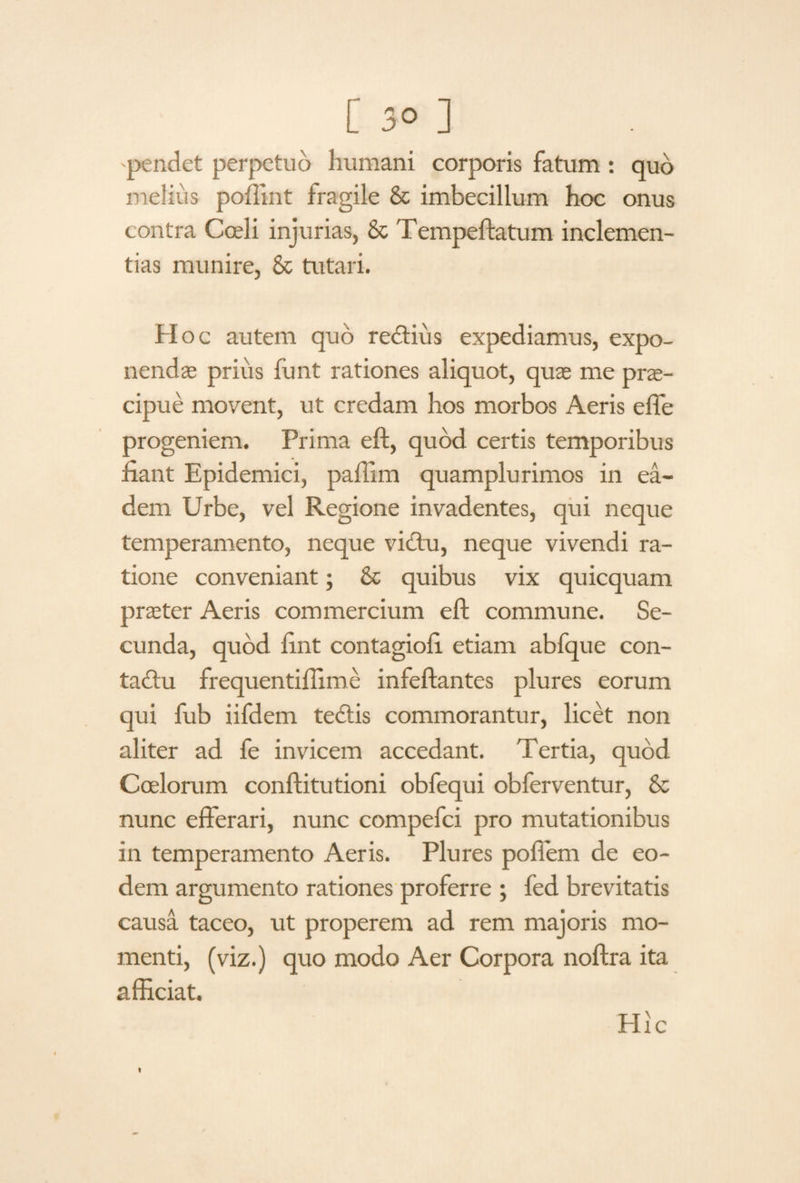 pendet perpetuo humani corporis fatum : quo melius poffint fragile & imbecillum hoc onus contra Coeli injurias, & Tempeftatum inclemen¬ tias munire, & tutari. Hoc autem quo redtius expediamus, expo¬ nendae prius fimt rationes aliquot, quae me prae¬ cipue movent, ut credam hos morbos Aeris effe progeniem. Prima eft, quod certis temporibus fiant Epidemici, paffim quamplurimos in ea¬ dem Urbe, vel Regione invadentes, qui neque temperamento, neque victu, neque vivendi ra¬ tione conveniant; & quibus vix quicquam praeter Aeris commercium eft commune. Se¬ cunda, quod fint contagiofi etiam abfque con- tadtu frequentiffime infeftantes plures eorum qui fub iifdem tectis commorantur, licet non aliter ad fe invicem accedant. Tertia, quod Coelorum conflitutioni obfequi obferventur, & nunc efferari, nunc compefci pro mutationibus in temperamento Aeris. Plures poffem de eo¬ dem argumento rationes proferre ; fed brevitatis causa taceo, ut properem ad rem majoris mo¬ menti, (viz.) quo modo Aer Corpora noftra ita afficiat. Hic t