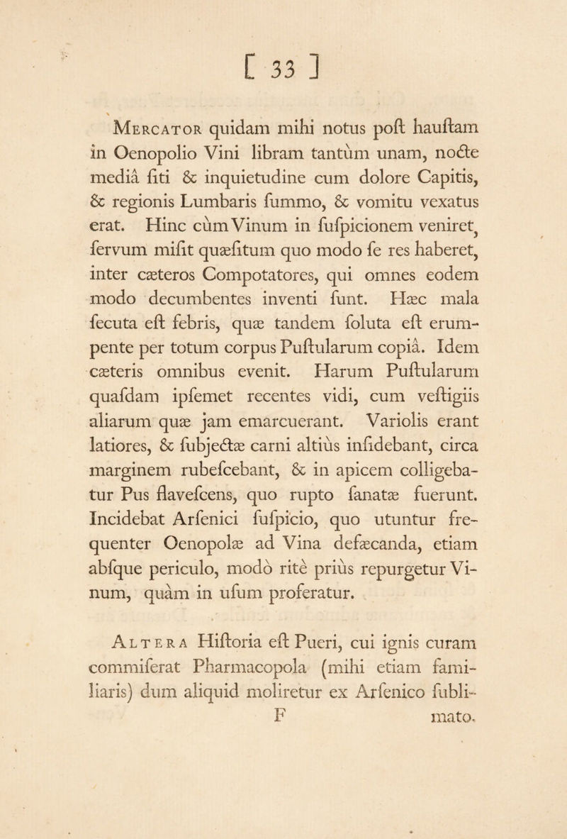 Mercator quidam mihi notus poft hauftam in Oenopolio Vini libram tantum unam, nodte media liti & inquietudine cum dolore Capitis, & regionis Lumbaris fummo, & vomitu vexatus erat. Hinc cum Vinum in fufpicionem veniret, fervum milit quaelitum quo modo fe res haberet, inter ceteros Compotatores, qui omnes eodem modo decumbentes inventi funt. Hasc mala fecuta eft febris, quse tandem foluta eft erum¬ pente per totum corpus Fulfularum copia. Idem casteris omnibus evenit. Harum Pullularum quafdam ipfemet recentes vidi, cum veftigiis aliarum quas jam emarcuerant. Variolis erant latiores, & fubjedtae carni altius inlidebant, circa marginem rubefcebant, & in apicem colligeba¬ tur Pus flavefcens, quo rupto fanate fuerunt. Incidebat Arfenici fufpicio, quo utuntur fre¬ quenter Oenopolas ad Vina defascanda, etiam abfque periculo, modo rite prius repurgetur Vi¬ num, quam in ufum proferatur. Altera Hiftoria eft Pueri, cui ignis curam commiferat Pharmacopola (mihi etiam fami- Jiaris) dum aliquid moliretur ex Arfenico fubli- F mato.