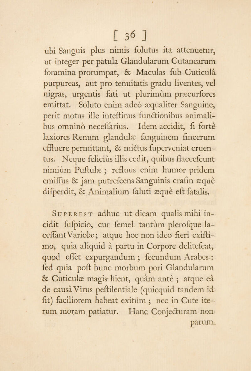 ubi Sanguis plus nimis folutus ita attenuetur, ut integer per patula Glandularum Cutanearum foramina prorumpat, & Maculas fub Cuticula purpureas, aut pro tenuitatis gradu liventes, vel nigras, urgentis fati ut plurimum prascurfores emittat. Soluto enim adeo aequaliter Sanguine, perit motus ille inteftinus functionibus animali¬ bus omnino neceffarius. Idem accidit, fi forte laxiores Renum glandulae fanguinem fincerum effluere permittant, & midtus fuperveniat cruen¬ tus. Neque felicius illis cedit, quibus flaccefcunt nimium Puftulae ; refluus enim humor pridem emiflus & jam putrefcens Sanguinis crafin aeque difperdit, & Animalium faluti aeque eft fatalis. Superest adhuc ut dicam qualis mihi in¬ cidit fufpicio, cur femel tantum plerofque la- ceiTantVariolae; atque hoc non ideo fieri exifti- mo, quia aliquid a partu in Corpore delitefcat, quod effet expurgandum ; fecundum Arabes : fed quia poft hunc morbum pori Glandularum & Cuticulae magis- hient, quam ante ; atque ea de causa Virus peftilentiale (quicquid tandem id fit) faciliorem habeat exitum ; nec in Cute ite¬ rum moram patiatur. Hanc Conjecturam non. parum.