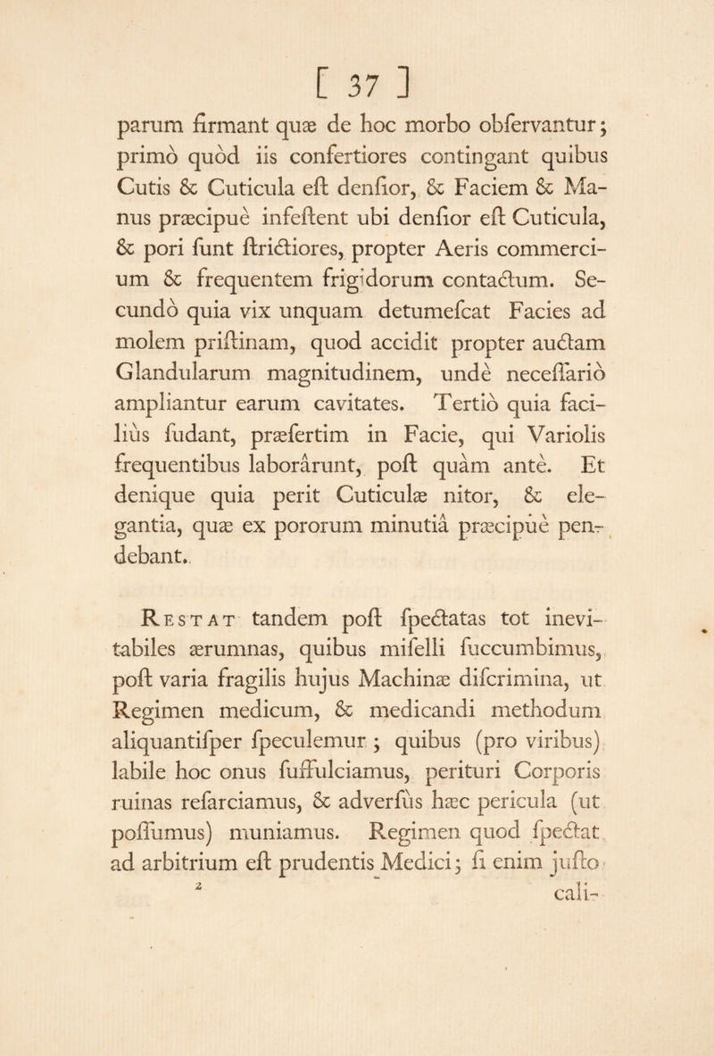 parum firmant quae de hoc morbo obfervantur; primo quod iis confertiores contingant quibus Cutis & Cuticula eft denfior, & Faciem & Ma¬ nus praecipue infeftent ubi denfior eft Cuticula, & pori funt ftrictiores, propter Aeris commerci¬ um & frequentem frigidorum contactum. Se¬ cundo quia vix unquam detumefcat Facies ad molem priftinam, quod accidit propter audiam Glandularum magnitudinem, unde neceflario ampliantur earum cavitates. Tertio quia faci¬ lius ludant, praefertim in Facie, qui Varioiis frequentibus laborarunt, poft quam ante. Et denique quia perit Cuticulae nitor, & ele¬ gantia, quae ex pororum minutia praecipue pen¬ debant. Restat tandem poft fpedlatas tot inevi¬ tabiles aerumnas, quibus mifelli luccumbimus, poft varia fragilis hujus Machinae difcrimina, ut Regimen medicum, & medicandi methodum aliquantifper fpeculemur ; quibus (pro viribus) labile hoc onus fuftulciamus, perituri Corporis ruinas refarciamus, & ad ver fu s haec pericula (ut poftumus) muniamus. Regimen quod fpedlat ad arbitrium eft prudentis Medici ; fi enim jufto 2 cali-