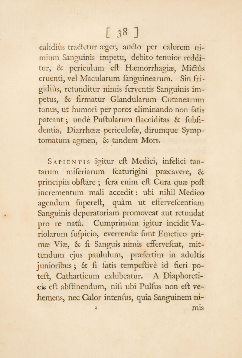 calidius tradtetur aeger, aucto per calorem ni¬ mium Sanguinis impetu, debito tenuior reddi¬ tur, &c periculum eft Haemorrhagice, Mictus cruenti, vel Macularum fanguinearum. Sin fri¬ gidius, retunditur nimis ferventis Sanguinis im¬ petus, & firmatur Glandularum Cutanearum tonus, ut humori per poros eliminando non fatis pateant; unde Puftularum flacciditas & fubfi- dentia, Diarrhoeae periculofie, dirumque Symp¬ tomatum agmen, & tandem Mors. Sapientis igitur eft Medici, infelici tan¬ tarum miferiarum fcaturigini praecavere, & principiis obftare ; fera enim eft Cura quae poft incrementum mali accedit: ubi nihil Medico agendum fupereft, quam ut effervefcentiam Sanguinis depuratoriam promoveat aut retundat pro re nata. Cumprimum igitur incidit Va- riolarum fufpicio, everrendae funt Emetico pri¬ mae Viae, & fi Sanguis nimis effervefcat, mit¬ tendum ejus paululum, praefertim in adultis junioribus; 6e fi fatis tempeftive id fieri po- teft, Catharticum exhibeatur. A Diaphoreti¬ cis eft abftinendum, nifi ubi Pulfus non eft ve¬ hemens, nec Calor intenfus, quia Sanguinem ni¬ mis 2