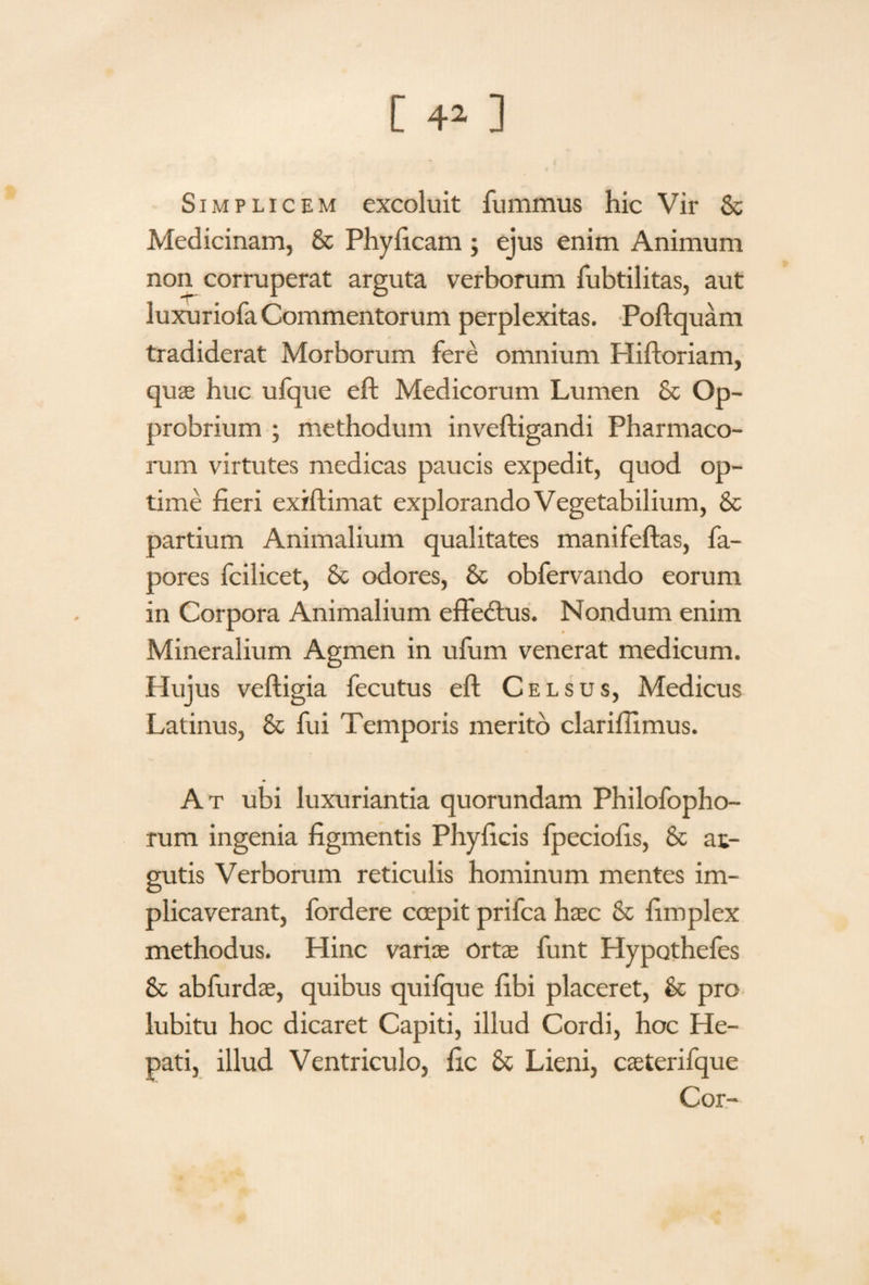 Simplicem excoluit fummus hic Vir 8c Medicinam, & Phylleam ; ejus enim Animum non corruperat arguta verborum fubtilitas, aut luxuriofa Commentorum perplexitas. Poftquam tradiderat Morborum fere omnium Hiftoriam, quae huc ulque eft Medicorum Lumen & Op¬ probrium ; methodum inveftigandi Pharmaco¬ rum virtutes medicas paucis expedit, quod op¬ time fieri exiftimat explorando Vegetabilium, & partium Animalium qualitates manifeflas, fa- pores fcilicet, St odores, & obfervando eorum in Corpora Animalium effedtus. Nondum enim Mineralium Agmen in ufum venerat medicum. Hujus veftigia fecutus eft Celsus, Medicus Latinus, St fui Temporis merito clarifiimus. At ubi luxuriantia quorundam Philofopho- rum ingenia figmentis Phylleis fpeciofis, St at- gutis Verborum reticulis hominum mentes im¬ plicaverant, fordere coepit prifea haec St fimplex methodus. Hinc variae ortae funt Hypothefes St abfurdae, quibus quifque libi placeret, St pro lubitu hoc dicaret Capiti, illud Cordi, hoc He- pati, illud Ventriculo, fic St Lieni, caeterifque Cor-