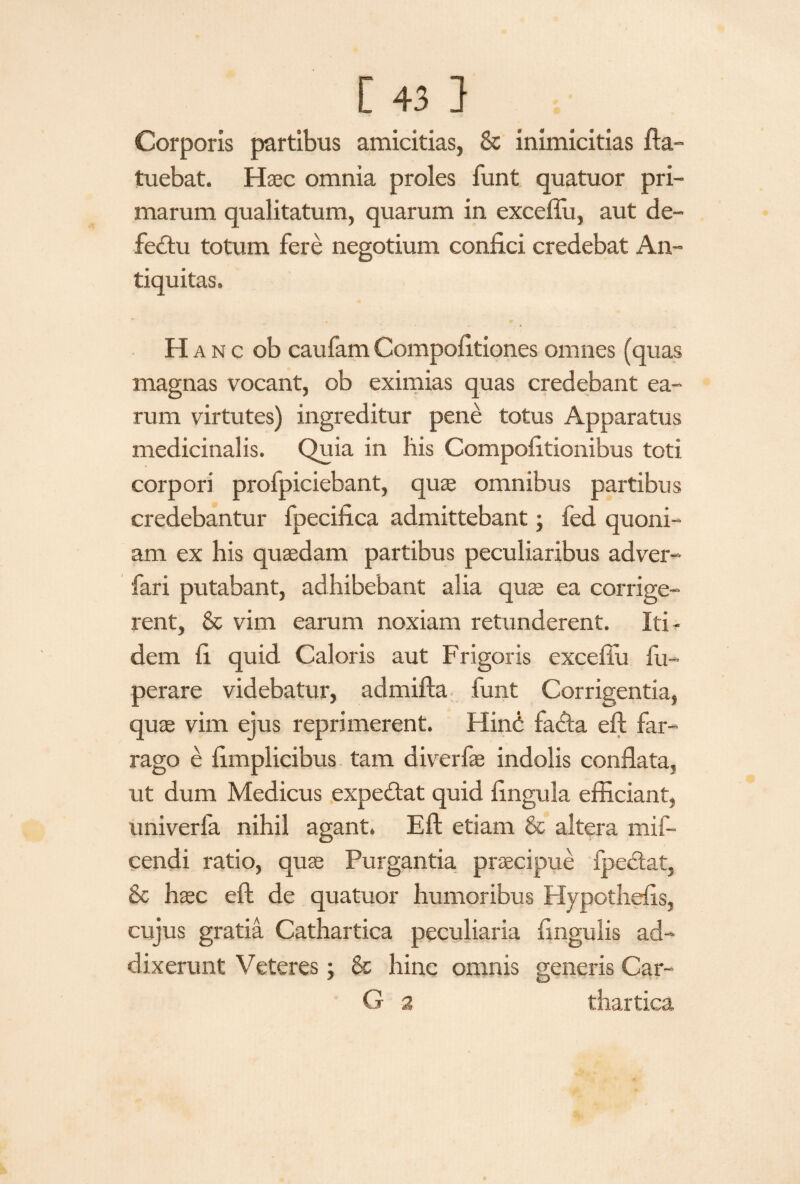 Corporis partibus amicitias, & inimicitias fta- tuebat. Haec omnia proles funt quatuor pri¬ marum qualitatum, quarum in excefiu, aut de¬ fectu totum fere negotium confici credebat An¬ tiquitas, H anc ob caufamCompofitiones omnes (quas magnas vocant, ob eximias quas credebant ea¬ rum virtutes) ingreditur pene totus Apparatus medicinalis. Quia in his Compofitionibus toti corpori profpiciebant, quae omnibus partibus credebantur fpecifica admittebant; fed quoni¬ am ex his quaedam partibus peculiaribus adver- fari putabant, adhibebant alia quae ea corrige¬ rent, & vim earum noxiam retunderent. Iti¬ dem fi quid Caloris aut Frigoris exceflu Im¬ perare videbatur, admifta funt Corrigentia, quae vim ejus reprimerent. HinO fatfta eft far¬ rago e fimplicibus tam diverfae indolis conflata, ut dum Medicus expe&at quid lingula efficiant, univerfa nihil agant. Eft etiam & altera mif- cendi ratio, quae Purgantia praecipue Ipeftat, & haec eft de quatuor humoribus Hypothefis, cujus gratia Cathartica peculiaria lingulis ad¬ dixerunt Veteres; & hinc omnis generis Car- G 2 thartica