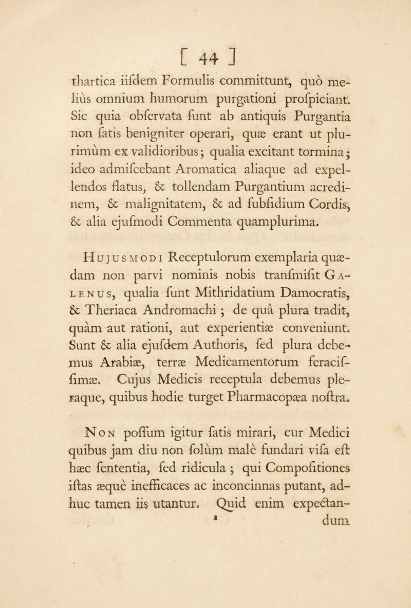 thartica iifdem Formulis committunt, quo me¬ lius omnium humorum purgationi profpiciant. Sic quia obfervata funt ab antiquis Purgantia non fatis benigniter operari, quas erant ut plu¬ rimum ex validioribus; qualia excitant tormina; ideo admifcebant Aromatica aliaque ad expel¬ lendos flatus, & tollendam Purgantium acredi¬ nem, & malignitatem, & ad fubfldium Cordis, & alia ejufmodi Commenta quamplurima. H ujusmodi Receptulorum exemplaria quae¬ dam non parvi nominis nobis tranfmiflt Ga¬ lenus, qualia funt Mithridatium Damocratis, St Theriaca Andromachi; de qua plura tradit, quam aut rationi, aut experientiae conveniunt. Sunt 8c alia ejufdem Authoris, fed plura debe¬ mus Arabiae, terrae Medicamentorum fer aci f- flmae. Cujus Medicis receptula debemus ple¬ raque, quibus hodie turget Pharmacopaea noftra. Non pofium igitur fatis mirari, cur Medici quibus jam diu non folum male fundari vifa eft haec fententia, fed ridicula ; qui Compofltiones iftas aeque inefficaces ac inconcinnas putant, ad¬ huc tamen iis utantur. Quid enim expectan- dum