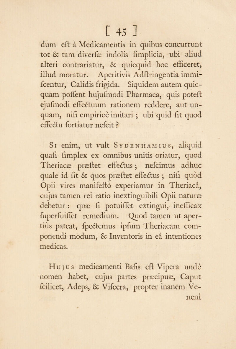 dum eft a Medicamentis in quibus concurrunt tot & tam diverfae indolis limplicia, ubi aliud alteri contrariatur, & quicquid hoc efficeret, illud moratur. Aperitivis Adftringentia immi- fcentur, Calidis frigida. Siquidem autem quic- quam pollent hujufmodi Pharmaca, quis poteft ejufmodi efFebtuum rationem reddere, aut un¬ quam, nffi empirice imitari; ubi quid lit quod enectu fortiatur nefcit ? Si enim, ut vult Sydenhamius, aliquid quali limplex ex omnibus unitis oriatur, quod Theriacae praeftet effedtus; nefcimus adhuc quale id lit & quos praeftet effedtus; nili quod Opii vires manifefto experiamur in Theriaca, cujus tamen rei ratio inextinguibili Opii natura? debetur : quae li potuiffet extingui, inefficax fuperfuiflet remedium. Quod tamen ut aper¬ tius pateat, fpedtemus ipfum Theriacam com¬ ponendi modum, & Inventoris in ea intentiones medicas. Hujus medicamenti Balis eft Vipera unde nomen habet, cujus partes praecipuae, Caput fcilicet, Adeps, & Vifcera, propter inanem Ve¬ neni