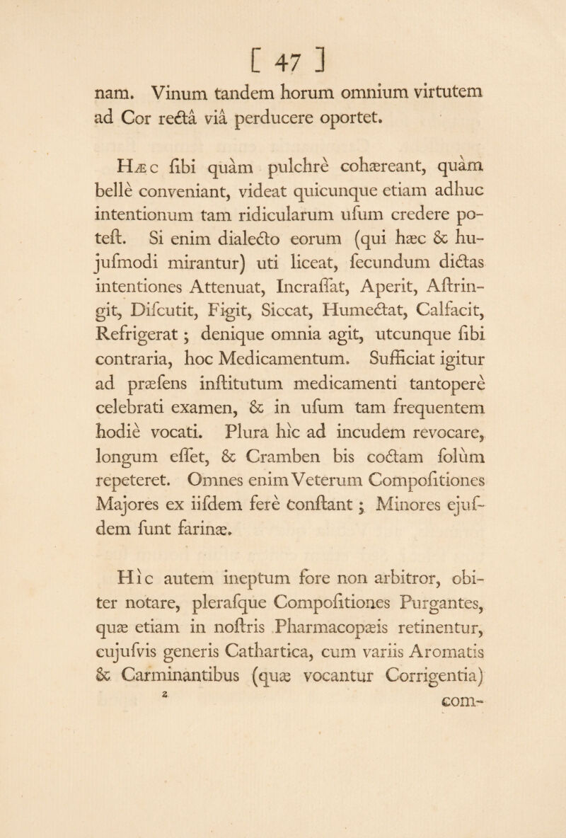 nam. Vinum tandem horum omnium virtutem ad Cor redta via perducere oportet. H^c fibi quam pulchre cohaereant, quam belle conveniant, videat quicunque etiam adhuc intentionum tam ridicularum ufum credere po- teft. Si enim dialedfo eorum (qui hasc & hu~ jufmodi mirantur) uti liceat, fecundum didtas intentiones Attenuat, Incraffat, Aperit, Aftrin- git, Difcutit, Figit, Siccat, Humedtat, Calfacit, Refrigerat; denique omnia agit, utcunque fibi contraria, hoc Medicamentum. Sufficiat igitur ad prsefens inftitutum medicamenti tantopere celebrati examen, & in ufum tam frequentem hodie vocati. Plura hic ad incudem revocare, longum effiet, & Cramben bis codfam folum repeteret. Omnes enim Veterum Compofitiones Majores ex iifdem fere Conflant; Minores ejufi¬ dem funt farina:. Hic autem ineptum fore non arbitror, obi¬ ter notare, plerafque Compofitiones Purgantes, quas etiam in noftris Pharmacopaeis retinentur, cujufvis generis Cathartica, cum variis Aromatis & Carminantibus (quas vocantur Corrigentia) 2 coni-
