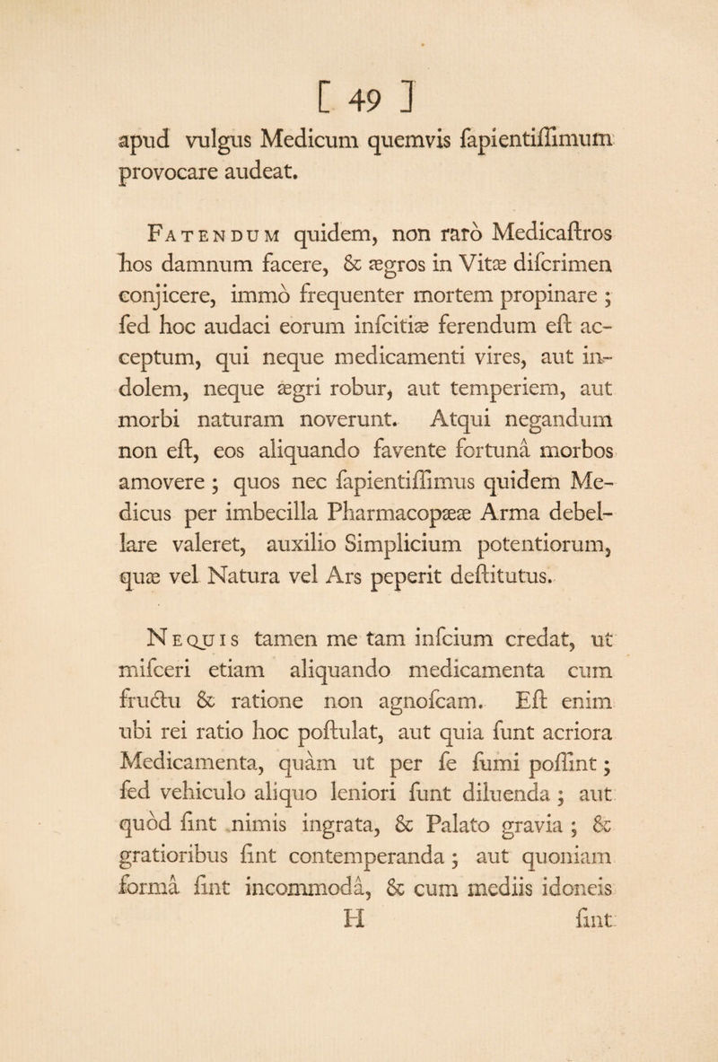 apud vulgus Medicum quemvis fapientiflimum provocare audeat. Fatendum quidem, non raro Medicaftros hos damnum facere, & asgros in Vita; difcrimen conjicere, immo frequenter mortem propinare ; fed hoc audaci eorum infcitbe ferendum eft ac¬ ceptum, qui neque medicamenti vires, aut in¬ dolem, neque aegri robur, aut temperiem, aut morbi naturam noverunt. Atqui negandum non eft, eos aliquando favente fortuna morbos amovere ; quos nec fapientiftimus quidem Me¬ dicus per imbecilla Pharmacopseae Arma debel¬ lare valeret, auxilio Simplicium potentiorum, qua; vel Natura vel Ars peperit deftitutus. Nequis tamen me tam infcium credat, ut mifceri etiam aliquando medicamenta cum fru&u & ratione non agnofcam, Eft enim ubi rei ratio hoc poftulat, aut quia funt acriora Medicamenta, quam ut per fe fumi poffint; fed vehiculo aliquo leniori funt diluenda; aut quod ftnt nimis ingrata, & Palato gravia ; & gratioribus ftnt contemperanda ; aut quoniam forma ftnt incommoda, & cum mediis idoneis H ftnt: