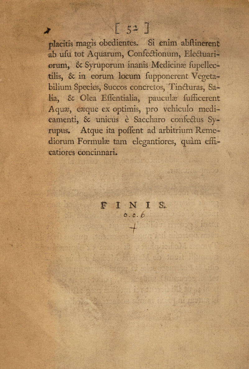 placitis magis obedientes. Si enim abftinerent ab ufu tot Aquarum, Confectionum, Eledtuari- orum, & Syruporum inanis Medicinae fupellec- tilis, & in eorum locum fupponerent Vegeta¬ bilium Species, Succos concretos, TinCturas, Sa¬ lia, & Olea Effentialia, pauculae fufficerent Aquae, eaeque ex optimis, pro vehiculo medi¬ camenti, & unicus e Saccharo confeCtus Sy- rupus. Atque ita poffent ad arbitrium Reme¬ diorum Formulae tam elegantiores, quam efR- catiores concinnari. F I N I S.. 0 . c. 6 i